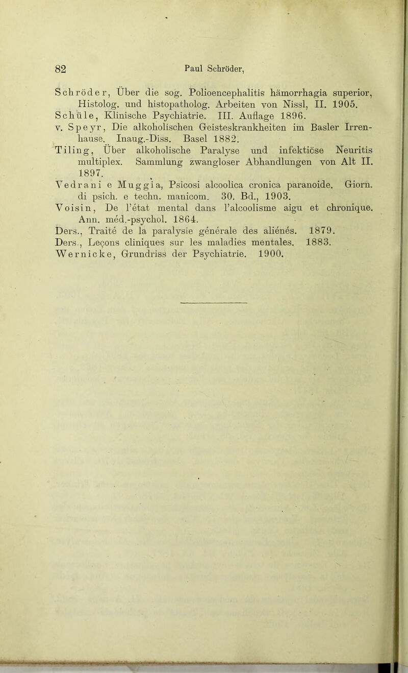 Schröder, Über die sog. Polioencephalitis hämorrhagia superior, Histolog. und histopatholog. Arbeiten von Nissl, II. 1905. Schüle, Klinische Psychiatrie. III. Auflage 1896. V. Speyr, Die alkoholischen Geisteskrankheiten im Basler Irren- hause. Inaug.-Diss. Basel 1882. Tiling, Über alkoholische Paralyse und infektiöse Neuritis multiplex. Sammlung zwangloser Abhandlungen von Alt II. 1897. Vedrani e Muggia, Psicosi alcoolica cronica paranoide. Giorn. di psich. e techn. manicom. 30. Bd., 1903. Voisin, De l’etat mental dans l’alcoolisme aigu et chronique. Ann. med.-psychol. 1864. Ders., Traite de la paralysie generale des alienes. 1879. Ders., Lecons cliniques sur les maladies mentales. 1883. Wernicke, Grundriss der Psychiatrie. 1900.