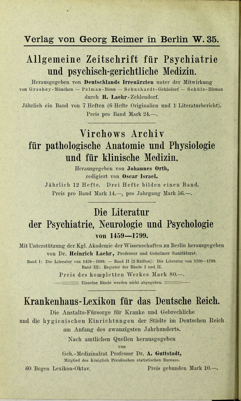 Verlag von Georg Reimer in Berlin W. 35 Allgemeine Zeitschrift für Psychiatrie und psychisch-gerichtliche Medizin. Hcrausgegeben von Deutschlands Irrenärzten unter der Mitwirkung von Grashey-München — Pelman-Bonn — Schuchardt-Gehlsdorf — Schüle-Illenau durch H. Laelir-Zehlendorf. Jährlich ein Band von 7 Heften (6 Hefte Originalien und 1 Literaturbericht). Preis pro Band Mark 24.—. Virchows Archiv für pathologische Anatomie und Physiologie und für klinische Medizin. Herausgegeben von Johannes Orth, redigiert von Oscar Israel. Jährlich 12 Hefte. Drei Hefte bilden einen Band. Preis pro Band Mark 14.—, pro Jahrgang Mark 56.—. Die Literatur der Psychiatrie, Neurologie und Psychologie von 1459—1799. Mit Unterstützung der Kgl. Akademie der Wissenschaften zu Berlin herausgegeben von Dr. Heinrich Laehr, Professor und Geheimer Sanitätsrat. Baud I: Die Literatur von 1459—1699. — Band II (2 Hälften): Die Literatur von 1700—1799. Band III: Register der Bände I und II. Preis des kompletten Werkes Mark 80.—. - - - — Einzelne Bände werden nicht abgegeben. .. Krankenhaus-Lexikon für das Deutsche Keich. Die Anstalts-Fürsorge für Kranke und Gebrechliche und die hygienischen Einrichtungen der Städte im Deutschen Reich am Anfang des zwanzigsten Jahrhunderts. Nach amtlichen Quellen herausgegeben von Geh.-Medizinalrat Professor Dr. A. Guttstadt, Mitglied des Königlich Preußischen statistischen Bureaus. 60 Bogen Lexikon-Oktav. Preis gebunden Mark 10.—.