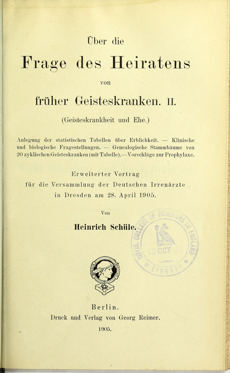 Über die Frage des Heiratens Anlegung der statistischen Tabellen über Erblichkeit. — Klinische und biologische Fragestellungen. — Genealogische Stammbäume von 20 zyklischen Geisteskranken (mit Tabelle).—Vorschläge zur Prophylaxe. Erweiterter Vortrag für die Versammlung der Deutschen Irrenärzte in Dresden am 28. April 1905. von früher Geisteskranken. II. (Geisteskrankheit und Ehe.) Von Heinrich Schule. Berlin. Druck und Verlag von Georg Reimer. 1905.