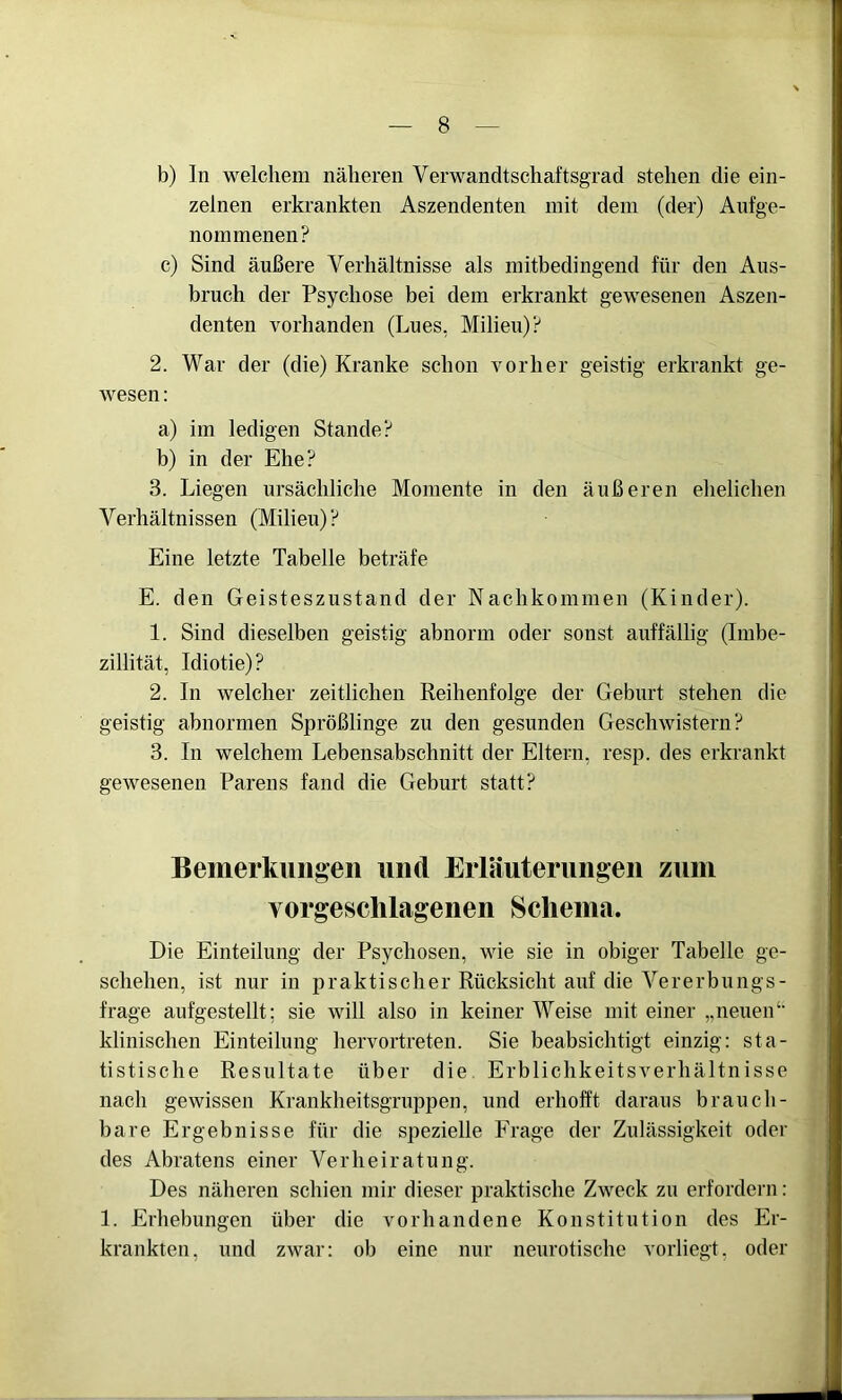 b) In welchem näheren Verwandtschaftsgrad stehen die ein- zelnen erkrankten Aszendenten mit dem (der) Aufge- nommenen? c) Sind äußere Verhältnisse als mitbedingend für den Aus- bruch der Psychose bei dem erkrankt gewesenen Aszen- denten vorhanden (Lues, Milieu)? 2. War der (die) Kranke schon vorher geistig erkrankt ge- wesen : a) im ledigen Stande? b) in der Ehe? 3. Liegen ursächliche Momente in den äußeren ehelichen Verhältnissen (Milieu) ? Eine letzte Tabelle beträfe E. den Geisteszustand der Nachkommen (Kinder). 1. Sind dieselben geistig abnorm oder sonst auffällig (Imbe- zillität, Idiotie)? 2. In welcher zeitlichen Reihenfolge der Geburt stehen die geistig abnormen Sprößlinge zu den gesunden Geschwistern? 3. In welchem Lebensabschnitt der Eltern, resp. des erkrankt gewesenen Parens fand die Geburt statt? Bemerkungen und Erläuterungen zum vorgeschlagenen Schema. Die Einteilung der Psychosen, wie sie in obiger Tabelle ge- schehen, ist nur in praktischer Rücksicht auf die Vererbungs- frage aufgestellt; sie will also in keiner Weise mit einer „neuen‘‘ klinischen Einteilung hervortreten. Sie beabsichtigt einzig: sta- tistische Resultate über die Erblichkeitsverhältnisse nach gewissen Krankheitsgruppen, und erhofft daraus brauch- bare Ergebnisse für die spezielle Frage der Zulässigkeit oder des Abratens einer Verheiratung. Des näheren schien mir dieser praktische Zweck zu erfordern: 1. Erhebungen über die vorhandene Konstitution des Er- krankten, und zwar: ob eine nur neurotische vorliegt, oder