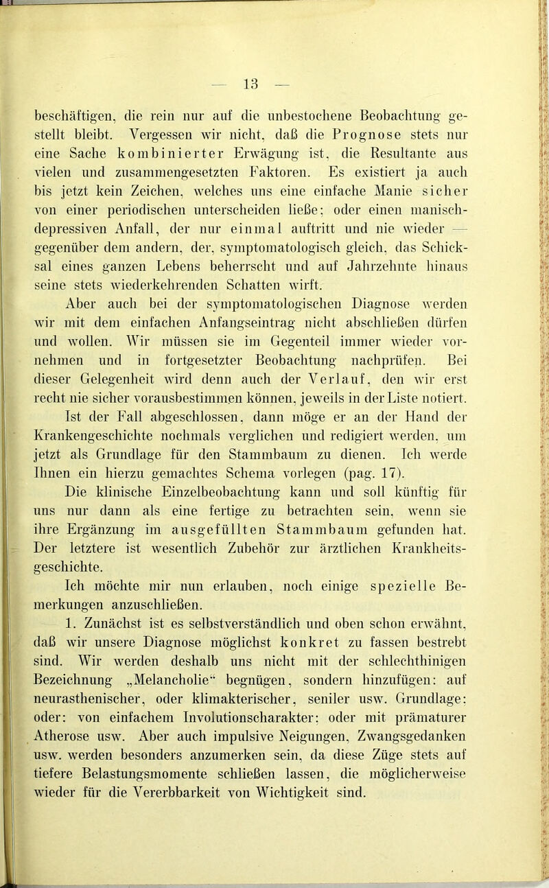 beschäftigen, die rein nur auf die unbestochene Beobachtung ge- stellt bleibt. Vergessen wir nicht, daß die Prognose stets nur eine Sache kombinierter Erwägung ist, die Resultante aus vielen und zusammengesetzten Faktoren. Es existiert ja auch bis jetzt kein Zeichen, welches uns eine einfache Manie sicher von einer periodischen unterscheiden ließe; oder einen manisch- depressiven Anfall, der nur einmal auftritt und nie wieder gegenüber dem andern, der, symptomatologisch gleich, das Schick- sal eines ganzen Lebens beherrscht und auf Jahrzehnte hinaus seine stets wiederkehrenden Schatten wirft. Aber auch bei der symptomatologischen Diagnose werden wir mit dem einfachen Anfangseintrag nicht abschließen dürfen und wollen. Wir müssen sie im Gegenteil immer wieder vor- nehmen und in fortgesetzter Beobachtung nachprüfen. Bei dieser Gelegenheit wird denn auch der Verlauf, den wir erst recht nie sicher vorausbestimmcn können, jeweils in der Liste notiert. Ist der Fall abgeschlossen, dann möge er an der Hand der Krankengeschichte nochmals verglichen und redigiert werden, um jetzt als Grundlage für den Stammbaum zu dienen. Ich werde Ihnen ein hierzu gemachtes Schema vorlegen (pag. 17). Die klinische Einzelbeobaclitung kann und soll künftig für uns nur dann als eine fertige zu betrachten sein, wenn sie ihre Ergänzung im ausgefüllten Stammbaum gefunden hat. Der letztere ist wesentlich Zubehör zur ärztlichen Krankheits- geschichte. Ich möchte mir nun erlauben, noch einige spezielle Be- merkungen anzuschließen. 1. Zunächst ist es selbstverständlich und oben schon erwähnt, daß wir unsere Diagnose möglichst konkret zu fassen bestrebt sind. Wir werden deshalb uns nicht mit der schleclithinigen Bezeichnung „Melancholie“ begnügen, sondern hinzufügen: auf neurasthenischer, oder klimakterischer, seniler usw. Grundlage: oder: von einfachem Involutionscharakter: oder mit prämaturer Atherose usw. Aber auch impulsive Neigungen, Zwangsgedanken usw. werden besonders anzumerken sein, da diese Züge stets auf tiefere Belastungsmomente schließen lassen, die möglicherweise wieder für die Vererbbarkeit von Wichtigkeit sind.