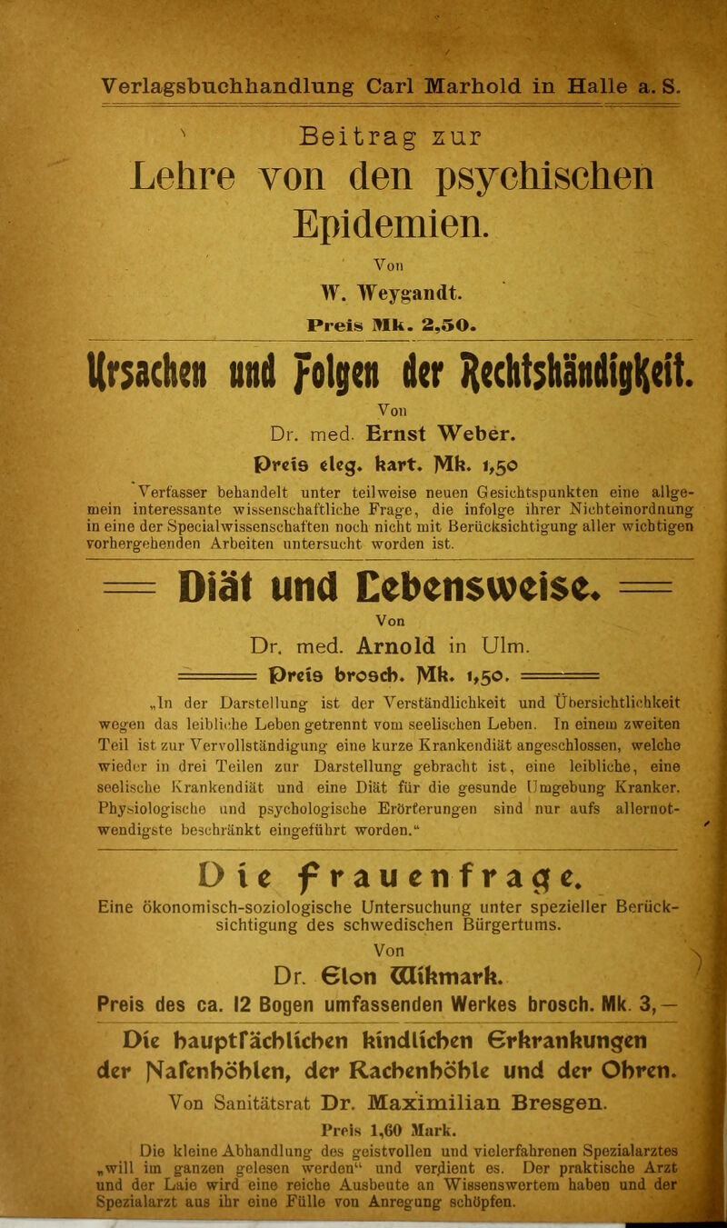 Verlagsbuchhandlung Carl Marhold in Halle a. S. N Beitrag zur Lehre von den psychischen Epidemien. Von W. Weygandt. Preis Hk. 2,50. Ursachen und folgen der HechtshändigHcit. Von Dr. med. Ernst Weber. Preis deg. hart. ]Mk. 1,50 Verfasser behandelt unter teilweise neuen Gesichtspunkten eine allge- mein interessante wissenschaftliche Frage, die infolge ihrer Nichteinordnung in eine der Specialwissenschaften noch nicht mit Berücksichtigung aller wichtigen vorhergehenden Arbeiten untersucht worden ist. = Diät und Lebensweise. = Von Dr. med. Arnold in Ulm. == preis broseb. Mb. L50. ■ „ln der Darstellung ist der Verständlichkeit und Übersichtlichkeit wegen das leibliche Leben getrennt vom seelischen Leben. In einem zweiten Teil ist zur Vervollständigung eine kurze Krankendiät angeschlossen, welche wieder in drei Teilen zur Darstellung gebracht ist, eine leibliche, eine seelische Krankendiät und eine Diät für die gesunde Umgebung Kranker. Physiologische und psychologische Erörterungen sind nur auf's allernot- wendigste beschränkt eingeführt worden.“ Die frauenfraofe. Eine ökonomisch-soziologische Untersuchung unter spezieller Berück- sichtigung des schwedischen Bürgertums. Von Dr. 6lon ödikmark. Preis des ca. 12 Bogen umfassenden Werkes brosch. Nlk. 3,— Die bauptfäcblicben kindlichen Grkrankungen der J^afenböblen, der Racbenböble und der Obren. Von Sanitätsrat Dr. Maximilian Bresgen. Preis 1,60 Mark. Die kleine Abhandlung des geistvollen und vielerfahrenen Spezialarztes „will im ganzen gelesen werden“ und verdient es. Der praktische Arzt und der Laie wird eine reiche Ausbeute an Wissenswertem haben und der Spezialarzt aus ihr eine Fülle von Anregung schöpfen.