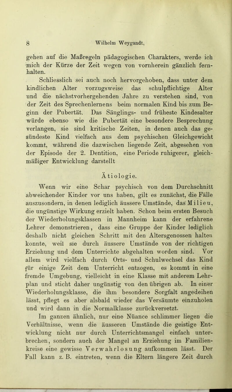 gehen auf die Maßregeln pädagogischen Charakters, werde ich mich der Kürze der Zeit wegen von vornherein gänzlich fern- halten. Schliesslich sei auch noch hervorgehoben, dass unter dem kindlichen Alter vorzugsweise das schulpflichtige Alter nnd die nächstvorhergehenden Jahre zu verstehen sind, von der Zeit des Sprechenlernens beim normalen Kind bis zum Be- ginn der Pubertät. Das Säuglings- und früheste Kindesalter würde ebenso wie die Pubertät eine besondere Besprechung verlangen, sie sind kritische Zeiten, in denen auch das ge- sündeste Kind vielfach aus dem psychischen Gleichgewicht kommt, während die dazwischen liegende Zeit, abgesehen von der Episode der 2. Dentition, eine Periode ruhigerer, gleich- mäßiger Entwicklung darstellt Ätiologie. Wenn wir eine Schar psychisch von dem Durchschnitt abweichender Kinder vor uns haben, gilt es zunächst, die Fälle auszusondern, in denen lediglich äussere Umstände, das Milieu, die ungünstige Wirkung erzielt haben. Schon beim ersten Besuch der Wiederholungsklassen in Mannheim kann der erfahrene Lehrer demonstrieren, dass eine Gruppe der Kinder lediglich deshalb nicht gleichen Schritt mit den Altersgenossen halten konnte, weil sie durch äussere Umstände von der richtigen Erziehung und dem Unterrichte abgehalten worden sind. Vor allem wird vielfach durch Orts- und Schulwechsel das Kind für einige Zeit dem Unterricht entzogen, es kommt in eine fremde Umgebung, vielleicht in eine Klasse mit anderem Lehr- plan and sticht daher ungünstig von den übrigen ab. In einer Wiederholungsklasse, die ihm besondere Sorgfalt angedeihen lässt, pflegt es aber alsbald wieder das Versäumte einzuholen und wird dann in die Normalklasse zurückversetzt. Im ganzen ähnlich, nur eine Nüance schlimmer liegen die Verhältnisse, wenn die äusseren Umstände die geistige Ent- wicklung nicht nur durch Unterrichtsmangel einfach unter- brechen, sondern auch der Mangel an Erziehung im Familien- kreise eine gewisse Verwahrlosung aufkommen lässt. Der Fall kann z. B. eintreten, wenn die Eltern längere Zeit durch