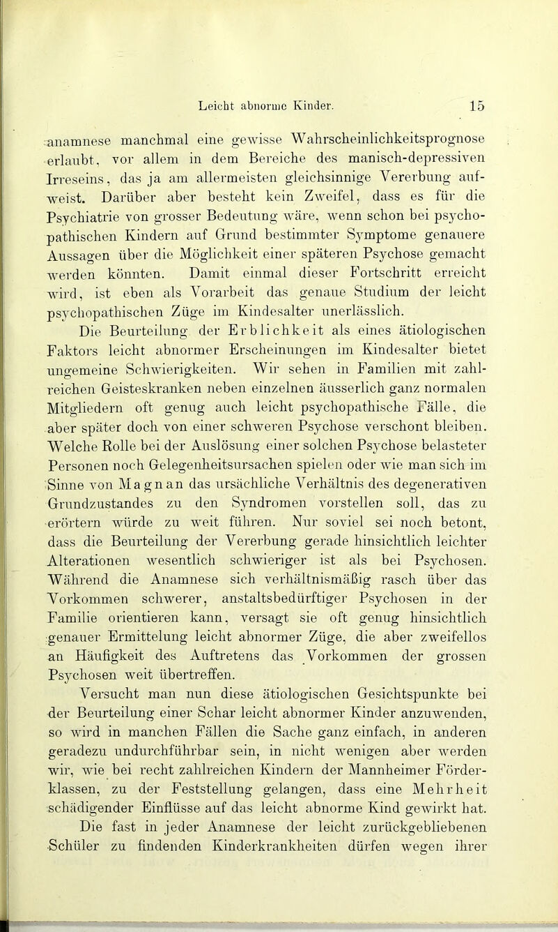 •anamnese manchmal eine gewisse Wahrscheinlichkeitsprognose erlaubt, vor allem in dem Bereiche des manisch-depressiven Irreseins, das ja am allermeisten gleichsinnige Vererbung auf- weist. Darüber aber besteht kein Zweifel, dass es für die Psychiatrie von grosser Bedeutung wäre, wenn schon bei psycho- pathischen Kindern auf Grund bestimmter Symptome genauere Aussagen über die Möglichkeit einer späteren Psychose gemacht werden könnten. Damit einmal dieser Fortschritt erreicht wird, ist eben als Vorarbeit das genaue Studium der leicht psychopathischen Züge im Kindesalter unerlässlich. Die Beurteilung der Erblichkeit als eines ätiologischen Faktors leicht abnormer Erscheinungen im Kindesalter bietet uno-emeine Schwierigkeiten. Wir sehen in Familien mit zahl- reichen Geisteskranken neben einzelnen äusserlich ganz normalen Mitgliedern oft genug auch leicht psychopathische Fälle, die aber später doch von einer schweren Psychose verschont bleiben. Welche Rolle bei der Auslösung einer solchen Psychose belasteter Personen noch Gelegenheitsursachen spielen oder wie man sich im Sinne von Ma gnan das ursächliche Verhältnis des degenerativen Grundzustandes zu den Syndromen vorstellen soll, das zu ■erörtern würde zu weit führen. Nur soviel sei noch betont, dass die Beurteilung der Vererbung gerade hinsichtlich leichter Alterationen wesentlich schwieriger ist als bei Psychosen. Während die Anamnese sich verhältnismäßig rasch über das Vorkommen schwerer, anstaltsbedürftiger Psychosen in der Familie orientieren kann, versagt sie oft genug hinsichtlich genauer Ermittelung leicht abnormer Züge, die aber zweifellos an Häufigkeit des Auftretens das Vorkommen der grossen Psychosen weit übertreffen. Versucht man nun diese ätiologischen Gesichtspunkte bei der Beurteilung einer Schar leicht abnormer Kinder anzuwenden, so wird in manchen Fällen die Sache ganz einfach, in anderen geradezu undurchführbar sein, in nicht wenigen aber werden wir, wie bei recht zahlreichen Kindern der Mannheimer Förder- klassen, zu der Feststellung gelangen, dass eine Mehrheit schädigender Einflüsse auf das leicht abnorme Kind gewirkt hat. Die fast in jeder Anamnese der leicht zurückgebliebenen Schüler zu findenden Kinderkrankheiten dürfen wessen ihrer