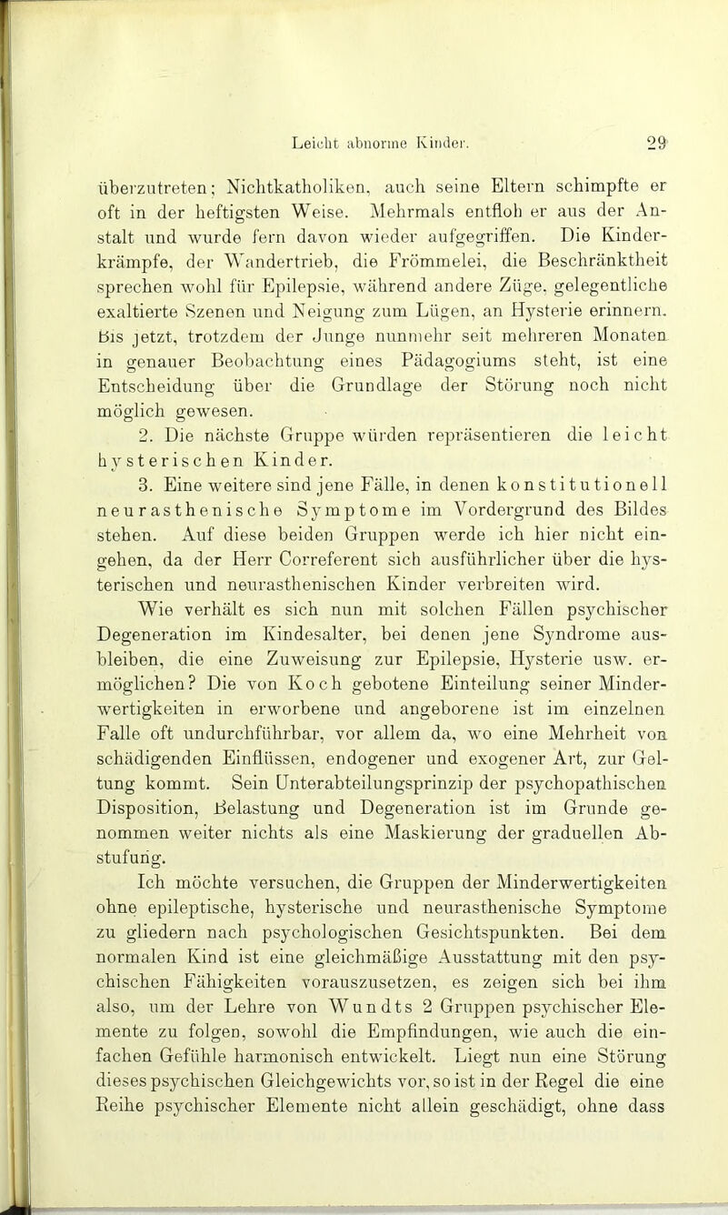 überzutreten; Nichtkatholiken, auch seine Eltern schimpfte er oft in der heftigsten Weise. Mehrmals entfloh er aus der An- stalt und wurde fern davon wieder aufgegriffen. Die Kinder- krämpfe, der Wandertrieb, die Frömmelei, die Beschränktheit sprechen wohl für Epilepsie, während andere Züge, gelegentliche exaltierte Szenen und Neigung zum Lügen, an Hysterie erinnern, bis jetzt, trotzdem der Junge nunmehr seit mehreren Monaten in genauer Beobachtung eines Pädagogiums steht, ist eine Entscheidung über die Grundlage der Störung noch nicht möglich gewesen. 2. Die nächste Gruppe würden repräsentieren die leicht hysterischen Kinder. 3. Eine weitere sind jene Fälle, in denen konstitutionell neurasthenische Symptome im Vordergrund des Bildes stehen. Auf diese beiden Gruppen werde ich hier nicht ein- gehen, da der Herr Correferent sich ausführlicher über die hys- terischen und neurasthenischen Kinder verbreiten wird. Wie verhält es sich nun mit solchen Fällen psychischer Degeneration im Kindesalter, bei denen jene Syndrome aus- bleiben, die eine Zuweisung zur Epilepsie, Hj^sterie usw. er- möglichen? Die von Koch gebotene Einteilung seiner Minder- wertigkeiten in erworbene und angeborene ist im einzelnen Falle oft undurchführbar, vor allem da, wo eine Mehrheit von schädigenden Einflüssen, endogener und exogener Art, zur Gel- tung kommt. Sein Unterabteilungsprinzip der psychopathischen Disposition, Belastung und Degeneration ist im Grunde ge- nommen weiter nichts als eine Maskierung der graduellen Ab- stufung. Ich möchte versuchen, die Gruppen der Minderwertigkeiten ohne epileptische, hysterische und neurasthenische Symptome zu gliedern nach psychologischen Gesichtspunkten. Bei dem normalen Kind ist eine gleichmäßige Ausstattung mit den psy- chischen Fähigkeiten vorauszusetzen, es zeigen sich bei ihm also, um der Lehre von Wundts 2 Gruppen psychischer Ele- mente zu folgen, sowohl die Empfindungen, wie auch die ein- fachen Gefühle harmonisch entwickelt. Liegt nun eine Störung dieses psychischen Gleichgewichts vor, so ist in der Regel die eine Reihe psychischer Elemente nicht allein geschädigt, ohne dass