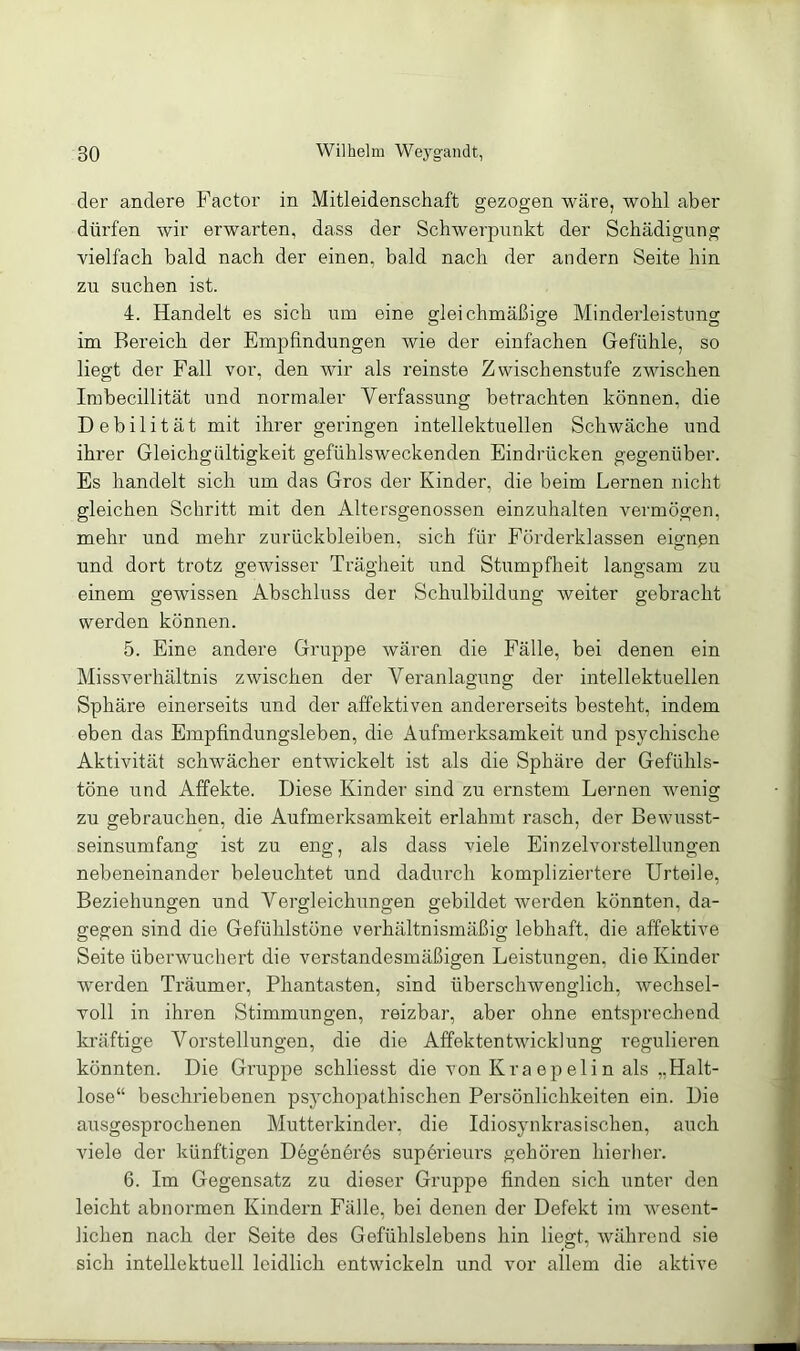 der andere Factor in Mitleidenschaft gezogen wäre, wohl aber dürfen wir erwarten, dass der Schwerpunkt der Schädigung vielfach bald nach der einen, bald nach der andern Seite hin zu suchen ist. 4. Handelt es sich um eine gleichmäßige Minderleistung im Bereich der Empfindungen wie der einfachen Gefühle, so liegt der Fall vor, den wir als reinste Zwischenstufe zwischen Imbecillität und normaler Verfassung betrachten können, die Debilität mit ihrer geringen intellektuellen Schwäche und ihrer Gleichgültigkeit gefühlsweckenden Eindrücken gegenüber. Es handelt sich um das Gros der Kinder, die beim Lernen nicht gleichen Schritt mit den Altersgenossen einzuhalten vermögen, mehr und mehr Zurückbleiben, sich für Förderklassen eignßn und dort trotz gewisser Trägheit und Stumpfheit langsam zu einem gewissen Abschluss der Schulbildung weiter gebracht werden können. 5. Eine andere Gruppe wären die Fälle, bei denen ein Missverhältnis zwischen der Veranlagung der intellektuellen Sphäre einerseits und der affektiven andererseits besteht, indem eben das Empfindungsleben, die Aufmerksamkeit und psychische Aktivität schwächer entwickelt ist als die Sphäre der Gefühls- töne und Affekte. Diese Kinder sind zu ernstem Leimen wenig zu gebrauchen, die Aufmerksamkeit erlahmt rasch, der Bewusst- seinsumfang ist zu eng, als dass viele Einzelvorstellungen nebeneinander beleuchtet und dadurch kompliziertere Urteile, Beziehungen und Vergleichungen gebildet werden könnten, da- gegen sind die Gefühlstöne verhältnismäßig lebhaft, die affektive Seite überwuchert die verstandesmäßigen Leistungen, die Kinder werden Träumer, Phantasten, sind überschwenglich, wechsel- voll in ihren Stimmungen, reizbar, aber ohne entsprechend kräftige Vorstellungen, die die Affektentwicklung regulieren könnten. Die Gruppe schliesst die vonKraepelin als ,,Halt- lose“ beschriebenen psychopathischen Persönlichkeiten ein. Die ausgesprochenen Mutterkinder, die Idiosynkrasischen, auch viele der künftigen Degeneres supdi’ieurs gehören hierher. 6. Im Gegensatz zu dieser Gruppe finden sich unter den leicht abnormen Kindern Fälle, bei denen der Defekt im wesent- lichen nach der Seite des Gefühlslebens hin liegt, während sie sich intellektuell leidlich entwickeln und vor allem die aktive