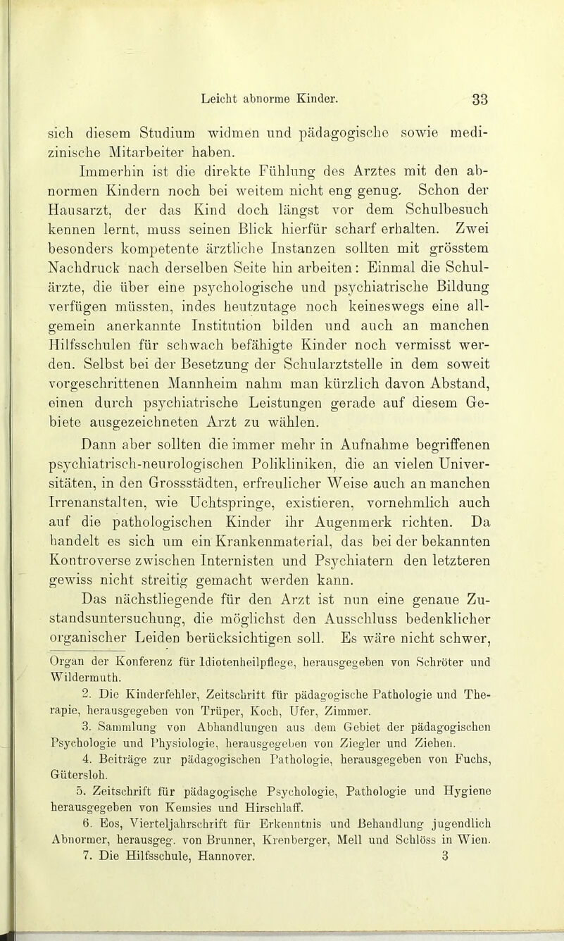 sich diesem Studium widmen und pädagogische sowie medi- zinische Mitarbeiter haben. Immerhin ist die direkte Fühlung des Arztes mit den ab- normen Kindern noch bei weitem nicht eng genug. Schon der Hausarzt, der das Kind doch längst vor dem Schulbesuch kennen lernt, muss seinen Blick hierfür scharf erhalten. Zwei besonders kompetente ärztliche Instanzen sollten mit grösstem Nachdruck nach derselben Seite hin ai'beiten: Einmal die Schul- ärzte, die über eine psychologische und psychiatrische Bildung verfügen müssten, indes heutzutage noch keineswegs eine all- gemein anerkannte Institution bilden und auch an manchen Hilfsschulen für schwach befähigte Kinder noch vermisst wer- den. Selbst bei der Besetzung der Schularztstelle in dem soweit vorgeschrittenen Mannheim nahm man kürzlich davon Abstand, einen durch psychiatrische Leistungen gerade auf diesem Ge- biete ausgezeichneten Arzt zu wählen. Dann aber sollten die immer mehr in Aufnahme begriffenen psychiatrisch-neurologischen Polikliniken, die an vielen Univer- sitäten, in den Grossstädten, erfreulicher Weise auch an manchen Irrenanstalten, wie Uchtspringe, existieren, vornehmlich auch auf die pathologischen Kinder ihr Augenmerk richten. Da handelt es sich um ein Krankenmaterial, das bei der bekannten Kontroverse zwischen Internisten und Psychiatern den letzteren gewiss nicht streitig gemacht werden kann. Das nächstliegende für den Arzt ist nun eine genaue Zu- standsuntersuchung, die möglichst den Ausschluss bedenklicher organischer Leiden berücksichtigen soll. Es wäre nicht schwer, Organ der Konferenz für Idiotenheilpflege, herausgegeben von Schröter und Wildermuth. 2. Die Kinder fehl er, Zeitschrift für pädagogische Pathologie und The- rapie, herausgegeben von Trüper, Koch, Ufer, Zimmer. 3. Sammlung von Abhandlungen aus dem Gebiet der pädagogischen Psychologie und Physiologie, herausgegeben von Ziegler und Ziehen. 4. Beiträge zur pädagogischen Pathologie, herausgegeben von Fuchs, Gütersloh. 5. Zeitschrift für pädagogische Psychologie, Pathologie und Hygiene herausgegeben von Kemsies und Hirschlaff. 6. Eos, Vierteljahrschrift für Erkenntnis und Behandlung jugendlich Abnormer, herausgeg. von Brunner, Krenberger, Mell und Schloss in Wien. 7. Die Hilfsschule, Hannover. 3