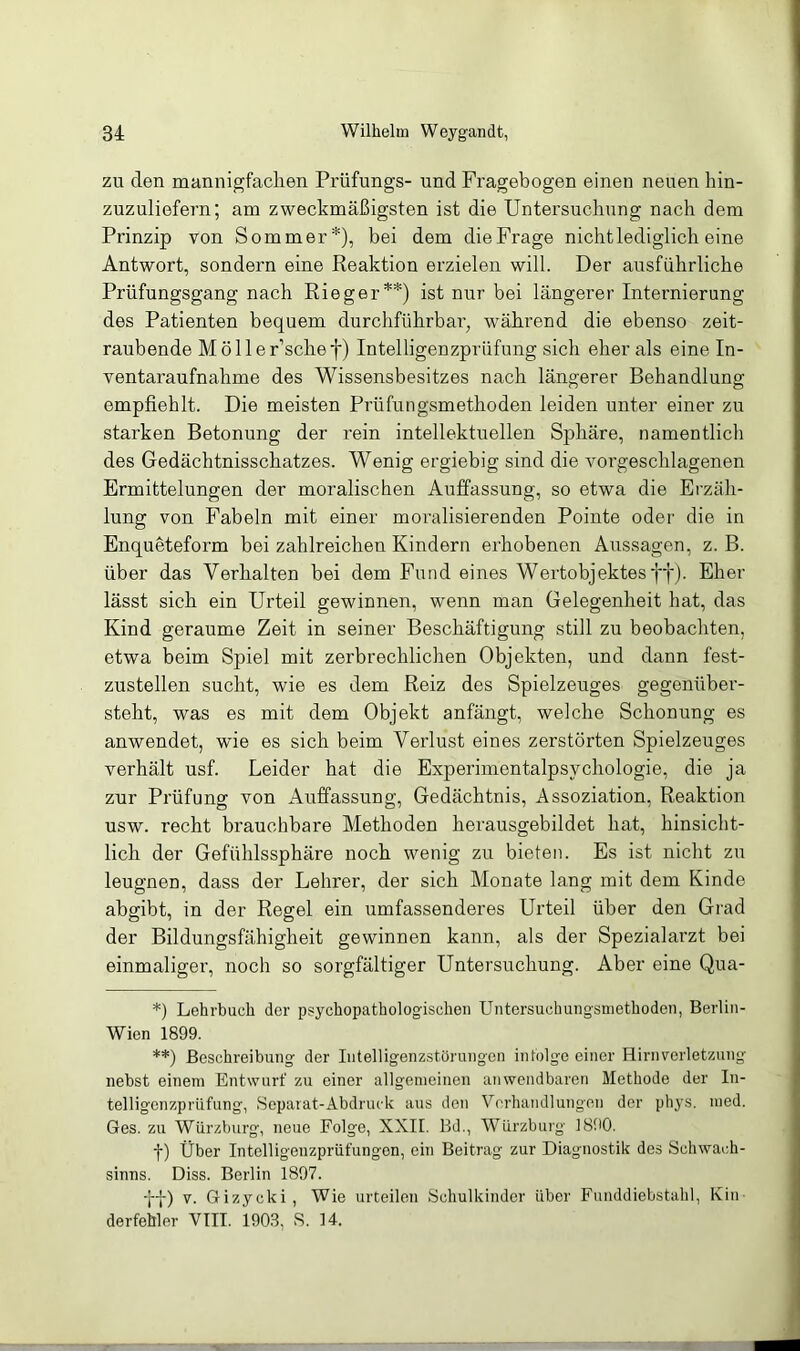 zu den mannigfachen Prüfungs- und Fragebogen einen neuen hin- zuzuliefern; am zweckmäßigsten ist die Untersuchung nach dem Prinzip von Sommer*), bei dem die Frage nicht lediglich eine Antwort, sondern eine Reaktion erzielen will. Der ausführliche Prüfungsgang nach Rieger**) ist nur bei längerer Internierung des Patienten bequem durchführbar, während die ebenso zeit- raubende M ö 11 e r’sche f) Intelligenzprüfung sich eher als eine In- ventaraufnahme des Wissensbesitzes nach längerer Behandlung empfiehlt. Die meisten Prüfungsmethoden leiden unter einer zu starken Betonung der rein intellektuellen Sphäre, namentlich des Gedächtnisschatzes. Wenig ergiebig sind die vorgeschlagenen Ermittelungen der moralischen Auffassung, so etwa die Erzäh- lung von Fabeln mit einer moralisierenden Pointe oder die in Enqueteform bei zahlreichen Kindern erhobenen Aussagen, z. B. über das Verhalten bei dem Fund eines Wertobjektes ff). Eher lässt sich ein Urteil gewinnen, wenn man Gelegenheit hat, das Kind geraume Zeit in seiner Beschäftigung still zu beobachten, etwa beim Spiel mit zerbrechlichen Objekten, und dann fest- zustellen sucht, wie es dem Reiz des Spielzeuges gegenüber- steht, was es mit dem Objekt anfängt, welche Schonung es anwendet, wie es sich beim Verlust eines zerstörten Spielzeuges verhält usf. Leider hat die Experimentalpsychologie, die ja zur Prüfung von Auffassung, Gedächtnis, Assoziation, Reaktion usw. recht brauchbare Methoden herausgebildet hat, hinsicht- lich der Gefühlssphäre noch wenig zu bieten. Es ist nicht zu leugnen, dass der Lehrer, der sich Monate lang mit dem Kinde abgibt, in der Regel ein umfassenderes Urteil über den Grad der Bildungsfähigheit gewinnen kann, als der Spezialarzt bei einmaliger, noch so sorgfältiger Untersuchung. Aber eine Qua- *) Lehrbuch der psychopathologisehen Untersuchungsmethoden, Berlin- Wien 1899. **) Beschreibung der Intelligenzstörungen infolge einer Hirnverletzung nebst einem Entwurf zu einer allgemeinen anwendbaren Methode der In- telligenzpriifung, Separat-Abdruek aus den Verhandlungen der phys. med. Ges. zu Würzburg, neue Folge, XXII. Bd., Würzburg 1890. f) Über Intelligenzprüfungon, ein Beitrag zur Diagnostik des Schwach- sinns. Diss. Berlin 1897. ff) v. Gizycki, Wie urteilen Schulkinder über Funddiebstahl, Kin derfebler VIII. 1903, S. 14.