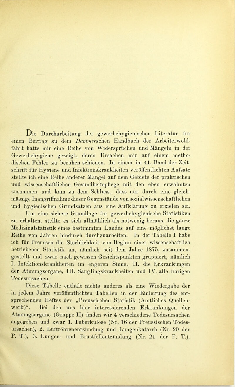 JL/ie Durcharbeitung der gewerbehygienischen Literatur für einen Beitrag zu dem DammersG]ien Handbuch der Arbeiterwohl- fahrt hatte mir eine Eeihe von Widersprüchen und Mängeln in der Gewerbehygiene gezeigt, deren Ursachen mir auf einem metho- dischen Fehler zu beruhen schienen. In einem im 41. Band der Zeit- schrift für Hygiene und Infektionskrankheiten veröffentlichten Aufsatz stellte ich eine Reihe anderer Mängel auf dem Gebiete der praktischen und wissenschaftlichen Gesundheitspflege mit den eben erwähnten zusammen und kam zu dem Schluss, dass nur durch eine gleich- mässige Inangriffnahme dieser Gegenstände von sozial wissenschaftlichen und hygienischen Grundsätzen aus eine Aufklärung zu erzielen sei. Um eine sichere Grundlage für gewerhehygienische Statistiken zu erhalten, stellte es sich allmählich als notwenig heraus, die ganze Medizinalstatistik eines bestimmten Landes auf eine möglichst lange Reihe von Jahren hindurch durchzuarbeiten. In der Tabelle I habe ich für Preussen die Sterblichkeit von Beginn einer wissenschaftlich betriebenen Statistik an, nämlich seit dem Jahre 1875, zusammen- gestellt und zwar nach gewissen Gesichtspunkten gruppiert, nämlich I. Infektionskrankheiten im engeren Sinne, II. die Erkrankungen der Atmungsorgane, III. Säuglingskrankheiten und IV. alle übrigen Todesursachen. Diese Tabelle enthält nichts anderes als eine Wiedergabe der in jedem Jahre veröffentlichten Tabellen in der Einleitung des ent- sprechenden Heftes der „Preussischen Statistik (Amtliches Quellen- werk)“. Bei den uns hier interessierenden Erkrankungen der Atmungsorgane (Gruppe II) finden wir 4 verschiedene Todesursachen angegeben und zwar 1. Tuberkulose (Nr. 16 der Preussischen Todes- ursachen), 2. Luftröhrenentzündung und Lungenkatarrh (Nr. 20 der