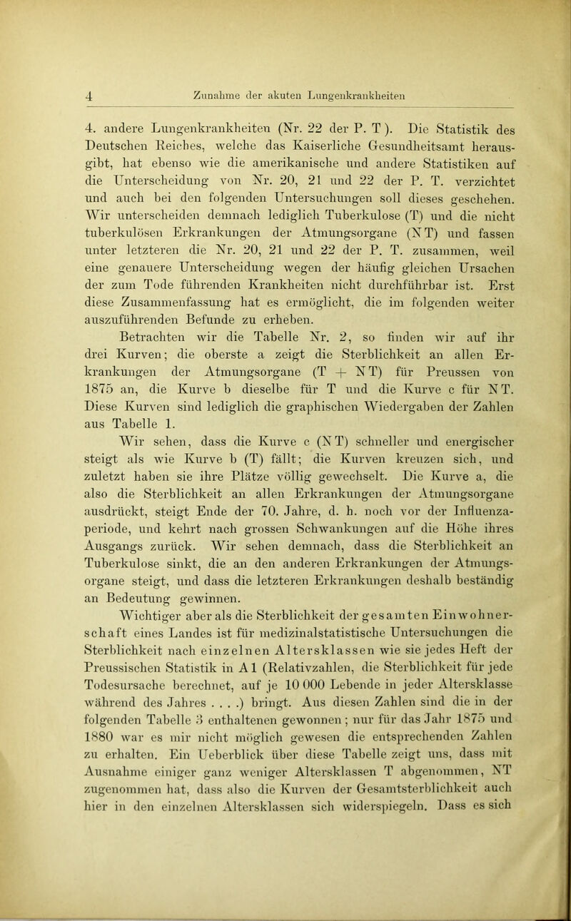 4. andere Liingenkrankheiten (Nr. 22 der P. T). Die Statistik des Deutschen Keiches, welche das Kaiserliche Gesundheitsamt heraus- giht, hat ebenso wie die amerikanische und andere Statistiken auf die Unterscheidung von Nr. 20, 21 und 22 der P. T. verzichtet und auch hei den folgenden Untersuchungen soll dieses geschehen. Wir unterscheiden demnach lediglich Tuberkulose (T) und die nicht tuberkulösen Erkrankungen der Atmungsorgane (NT) und fassen unter letzteren die Nr. 20, 21 und 22 der P. T. zusammen, weil eine genauere Untei’scheidung wegen der häufig gleichen Ursachen der zum Tode führenden Krankheiten nicht durchführbar ist. Erst diese Zusammenfassung hat es ermöglicht, die im folgenden weiter ausziiführenden Befunde zu erheben. Betrachten wir die Tabelle Nr. 2, so linden wir auf ihr drei Kurven; die oberste a zeigt die Sterblichkeit an allen Er- krankungen der Atmungsorgane (T + NT) für Preussen von 1875 an, die Kurve b dieselbe für T und die Kurve c für N T. Diese Kurven sind lediglich die graphischen Wiedergaben der Zahlen aus Tabelle 1. Wir sehen, dass die Kurve c (NT) schneller und energischer steigt als wie Kurve b (T) fällt; die Kurven kreuzen sich, und zuletzt haben sie ihre Plätze völlig gewechselt. Die Kurve a, die also die Sterblichkeit an allen Erkrankungen der Atmungsorgane ausdrückt, steigt Ende der 70. Jahre, d. h. noch vor der Influenza- periode, und kehrt nach grossen Schwankungen auf die Höhe ihres Ausgangs zurück. Wir sehen demnach, dass die Sterblichkeit an Tuberkulose sinkt, die an den anderen Erkrankungen der Atmungs- organe steigt, und dass die letzteren Erkrankungen deshalb beständig an Bedeutung gewinnen. Wichtiger aber als die Sterblichkeit der gesamten Einwohner- schaft eines Landes ist für medizinalstatistische Untersuchungen die Sterblichkeit nach einzelnen Altersklassen wie sie jedes Heft der Preussischen Statistik in Al (Relativzahlen, die Sterblichkeit für jede Todesursache berechnet, auf je 10 000 Lebende in jeder Altersklasse während des Jahres . , . .) bringt. Aus diesen Zahlen sind die in der folgenden Tabelle 4 enthaltenen gewonnen; nur für das Jahr 1875 und 1880 war es mir nicht nniglich gewesen die entsprechenden Zahlen zu erhalten. Ein Ueberblick über diese Tabelle zeigt uns, dass mit Ausnahme einiger ganz weniger Altersklassen T abgenommen, NT zugenommen hat, dass also die Kurven der Gesamtsterblichkeit auch hier in den einzelnen Altersklassen sich widersj)iegeln. Dass es sich