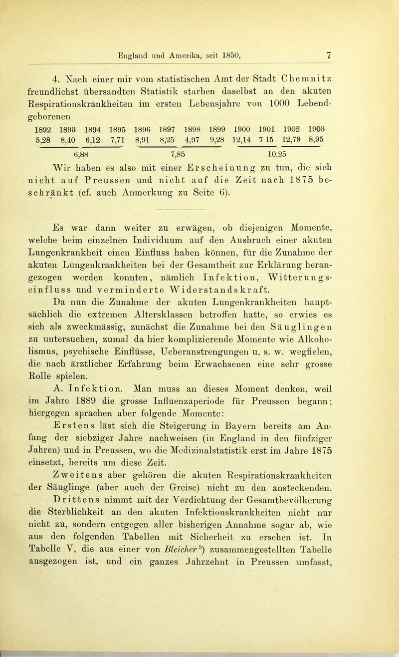 4. Nach einer mir vom statistischen Amt der Stadt Chemnitz freundlichst übersandten Statistik starben daselbst an den akuten Respirationskrankheiten im ersten Lebensjahre von 1000 Lebend- geborenen 1892 1893 1894 1895 1896 1897 1898 1899 1900 1901 1902 1903 5,28 8,40 6,12 7,71 8,91 8,25 4,97 9,28 12,14 7 15 12,79 8,95 6,88 7,85 10,25 Wir haben es also mit einer Erscheinung zu tun, die sich nicht auf Preussen und nicht auf die Zeit nach 1875 be- schränkt (cf. auch Anmerkung zu Seite 6). Es war dann weiter zu erwägen, ob diejenigen Momente, welche beim einzelnen Individuum auf den Ausbruch einer akuten Lungenkrankheit einen Einfluss haben können, für die Zunahme der akuten Lungenkrankheiten bei der Gesamtheit zur Erklärung heran- gezogen werden konnten, nämlich Infektion, Witterungs- einfluss und verminderte Widerstandskraft. Da nun die Zunahme der akuten Lungenkrankheiten haupt- sächlich die extremen Altersklassen betroffen hatte, so erwies es sich als zweckmässig, zunächst die Zunahme bei den Säuglingen zu untersuchen, zumal da hier komplizierende Momente wie Alkoho- lismus, psychische Einflüsse, Ueberanstrengungen u. s. w. wegfielen, die nach ärztlicher Erfahrung beim Erwachsenen eine sehr grosse Rolle spielen. A. Infektion. Man muss an dieses Moment denken, weil im Jahre 1889 die grosse Influenzaperiode für Preussen begann; hiergegen sprachen aber folgende Momente: Erstens läst sich die Steigerung in Bayern bereits am An- fang der siebziger Jahre nachweisen (in England in den fünfziger Jahren) und in Preussen, wo die Medizinalstatistik erst im .lahre 1875 einsetzt, bereits um diese Zeit. Zweitens aber gehören die akuten Respirationskrankheiten der Säuglinge (aber auch der Greise) nicht zu den ansteckenden. Drittens nimmt mit der Verdichtung der Gesamthevölkerung die Sterblichkeit an den akuten Infektionskrankheiten nicht nur nicht zu, sondern entgegen aller bisherigen Annahme sogar ab, wie aus den folgenden Tabellen mit Sicherheit zu ersehen ist. In Tabelle V, die aus einer von Bleicher^) zusammengestellten Tabelle ausgezogen ist, und ein ganzes Jahrzehnt in Preussen umfasst.