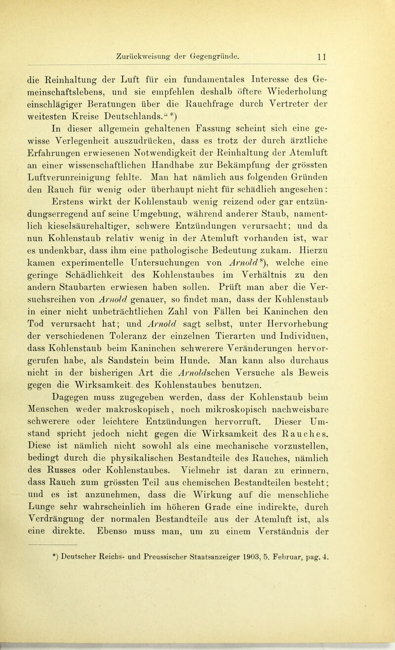 die Reinhaltung der Luft für ein fundamentales Interesse des Ge- meinschaftslebens, und sie empfehlen deshalb öftere Wiederholung einschlägiger Beratungen über die Rauchfrage durch Vertreter der weitesten Kreise Deutschlands.“*) In dieser allgemein gehaltenen Fassung scheint sieh eine ge- wisse Verlegenheit auszudrücken, dass es trotz der durch ärztliche Erfahrungen erwiesenen Notwendigkeit der Reinhaltung der Atemluft an einer wissenschaftlichen Handhabe zur Bekämpfung der grössten Luftverunreinigung fehlte. Man hat nämlich aus folgenden Gründen den Rauch für wenig oder überhaupt nicht für schädlich angesehen: Erstens wirkt der Kohlenstaub wenig reizend oder gar entzün- dungserregend auf seine Umgebung, während anderer Staub, nament- lich kieselsäurehaltiger, schwere Entzündungen verursacht; und da nun Kohlenstaub relativ wenig in der Atemluft vorhanden ist, war es undenkbar, dass ihm eine pathologische Bedeutung zukam. Hierzu kamen experimentelle Untersuchungen von Arnold^)^ welche eine geringe Schädlichkeit des Kohlenstaubes im Verhältnis zu den andern Staubarten erwiesen haben sollen. Prüft man aber die Ver- suchsreihen von Arnold genauer, so findet man, dass der Kohlenstaub in einer nicht unbeträchtlichen Zahl von Fällen bei Kaninchen den Tod verursacht hat; und Arnold sagt selbst, unter Hervorhebung der verschiedenen Toleranz der einzelnen Tierarten und Individuen, dass Kohlenstaub beim Kaninchen schwerere Veränderungen hervor- gerufen habe, als Sandstein beim Hunde. Man kann also durchaus nicht in der bisherigen Art die Arnold&cAiQn Versuche als Beweis gegen die Wirksamkeit des Kohlenstaubes benutzen. Dagegen muss zugegeben werden, dass der Kohlenstaub beim Menschen weder makroskopisch, noch mikroskopisch nachweisbare schwerere oder leichtere Entzündungen hervorruft. Dieser Um- stand spricht jedoch nicht gegen die Wirksamkeit des Rauches. Diese ist nämlich nicht sowohl als eine mechanische vorzustellen, bedingt durch die physikalischen Bestandteile des Rauches, nämlich des Russes oder Kohlenstaubes. Vielmehr ist daran zu erinnern, dass Rauch zum grössten Teil aus chemischen Bestandteilen besteht; und es ist anzunehmen, dass die Wirkung auf die menschliche Lunge sehr wahrscheinlich im höheren Grade eine indirekte, durch Verdrängung der normalen Bestandteile aus der Atemluft ist, als eine direkte. Ebenso muss man, um zu einem Verständnis der ') Deutscher Reichs- und Preussischer Staatsanzeiger 1903, 5. Fel)ruar, pag. 4.