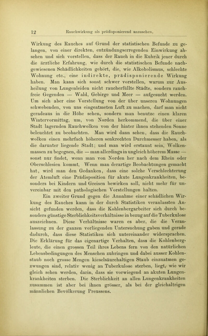 Wirkung des Rauches auf Grrund der statistischen Befunde zu ge- langen, von einer direkten, entzündungserregenden Einwirkung ah- sehen und sich vorstellen, dass der Rauch in die Rubrik jener durch die ärztliche Erfahrung, wie durch die statistischen Befunde nach- gewiesenen Schädlichkeiten gehört, die, wie Alkoholismus, schlechte Wohnung etc., eine indirekte, prädisponierende Wirkung haben. Man kann sich sonst schwer vorstellen, warum zur Aus- heilung von Lungenleiden nicht raucherfüllte Städte, sondern rauch- freie Gegenden — Wald, Gebirge und Meer — aufgesucht werden. Um sich aber eine Vorstellung von der über unseren Wohnungen schwehenden, von uns eingeatmeten Luft zu machen, darf man nicht geradeaus in die Höhe sehen, sondern man benutze einen klaren Wintervormittag, um, von Norden herkommend, die über einer Stadt lagernden Rauchwolken von der hinter ihnen stehenden Sonne beleuchtet zu beobachten. Man wird dann sehen, dass die Rauch- wolken einen mehrfach höheren senkrechten Durchmesser haben, als die darunter liegende Stadt; und man wird erstaunt sein, Wolken- massen zu begegnen, die — man allerdings in ungleich höherem Masse — sonst nur findet, wenn man von Norden her nach dem Rhein oder Oberschlesien kommt. Wenn man derartige Beobachtungen gemacht hat, wird man den Gedanken, dass eine solche Verschlechterung der Atemluft eine Prädisposition für akute Lungenkrankheiten, be- sonders bei Kindern und Greisen bewirken soll, nicht mehr für un- vereinbar mit den pathologischen Vorstellungen halten. Ein zweiter Grund gegen die Annahme einer schädlichen Wir- kung des Rauches kann in der durch Statistiken veranlassten An- sicht gefunden werden, dass die Kohlenbergarbeiter sich durch be- sonders günstige Sterblichkeitsverhältnisse in bezug auf die Tuberkulose auszeichnen. Diese Verhältnisse waren es aber, die die Veran- lassung zu der ganzen vorliegenden Untersuchung gaben und gerade dadurch, dass diese Statistiken sich untereinander widersprachen. Die Erklärung für das eigenartige Verhalten, dass die Kohlenberg- leute, die einen grossen Teil ihres Lehens fern von den natürlichen Lebensbedingungen des Menschen zubringen und dabei ausser Kohlen- staub noch grosse Mengen kieselsäurehaltigen Staiib einzuatmen ge- zwungen sind, relativ wenig an Tuberkulose sterben, liegt, wie wir gleich sehen werden, darin, dass sie vorwiegend an akuten Lungen- krankheiten sterben. Die Sterblichkeit an allen Lungenkrankheiten zusammen ist aber bei ihnen grösser, als bei der gleichaltrigen männlichen Bevölkerung Preussens.