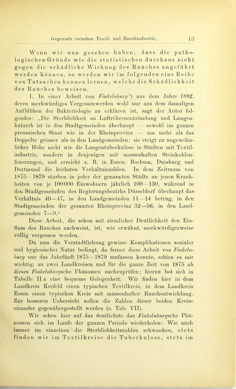 Gegensatz zwischen Textil- und Rauchindustrie, Wenn wir nnn gesehen haben, dass die patho- logischen Gründe wie die statistischen durchaus nicht gegen die schädliche Wirkung des Rauches angeführt werden können, so werden wir iin fo 1 genden eine Reihe von Tatsachen kennen lernen, welche die Schädlichkeit des Rauches beweisen. 1. In einer Arbeit von Finkehihimj''^) aus dem Jahre 1882, deren merkwürdiges Vergessen werden wohl nur aus dem damaligen Aufblühen der Bakteriologie zu erklären ist, sagt der Autor fol- gendes: „Die Sterblichkeit an Luftröhrenentzündung und Lungen- katarrh ist in den Stadtgemeinden überhaupt — sowohl im ganzen preussischen Staat wie in der Rheinprovinz — um mehr als das Doppelte grösser als in den Landgemeinden; sie steigt zu ungewöhn- licher Höhe nicht wie die Lungentuberkulose in Städten mit Textil- industrie, sondern in denjenigen mit massenhaften Steinkohlen- feuerungen, und erreicht z. ß. in Essen, Bochum, Duisburg und Dortmund die höchsten Verhältniszahlen. In dem Zeitraum von 1875—1879 starben in jeder der genannten Städte an jenen Krank- heiten von je 100000 Einwohnern jährlich 100—130, während in den Stadtgemeinden des Regierungsbezirks Düsseldorf überhaupt das Verhältnis 40—47, in den Landgemeinden 11—14 betrug, in den Stadtgemeinden der gesamten Rheinprovinz 32—36, in den Land- gemeinden 7—9.“ Diese Arbeit, die schon mit ziemlicher Deutlichkeit den Ein- fluss des Rauches nachweist, ist, wie erwähnt, merkwürdigerweise völlig vergessen worden. Da nun die Verstadtlichung gewisse Komplikationen sozialer und hygienischer Xatur bedingt, da ferner diese Arbeit von Finkeln- hurg nur das Jahrfünft 1875—1879 umfassen konnte, schien es mir wichtig, an zwei Landkreisen und für die ganze Zeit von 1875 ab dieses FinkeJnburgBcliQ Phänomen nachzuprüfen; hierzu bot sich in Tabelle II a eine bequeme Gelegenheit. Wir finden hier in dem Landkreis Krefeld einen typischen Textilkreis, in dem Landkreis Essen einen typischen Kreis mit massenhafter Rauchentwicklung. Zur besseren Uebersicht sollen die Zahlen dieser beiden Kreise einander gegenübergestellt werden (s. Tab. VII). Wir sehen hier auf das deutlichste das Finkelnhurg^c\\e Phä- nomen sich im Laufe der ganzen Periode wiederholen: Wie auch immer im einzelnen die Sterblichkeitszahlen schwanken, stets finden wir im Textilkreise die Tuberkulose, stets im