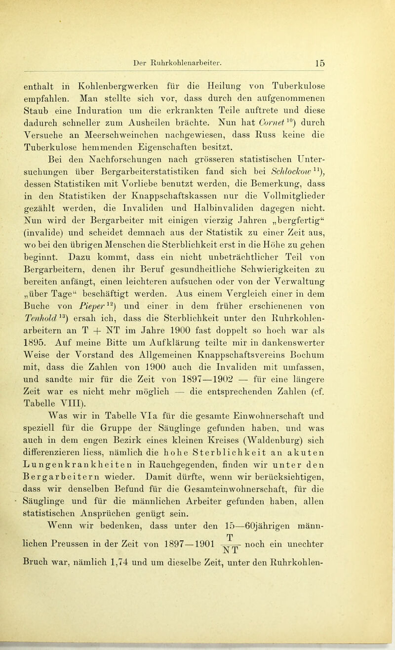 enthalt in Kohlenbergwerken für die Heilung von Tuberkulose empfahlen. Man stellte sich vor, dass durch den aufgenominenen Staub eine Induration um die erkrankten Teile auftrete und diese dadurch schneller zum Ausheilen brächte. Nun hat Coniet durch Versuche an Meerschweinchen nachgewiesen, dass Kuss keine die Tuberkulose hemmenden Eigenschaften besitzt. Bei den Nachforschungen nach grösseren statistischen Unter- suchungen über Bergarbeiterstatistiken fand sich bei Schlockoic^^), dessen Statistiken mit Vorliebe benutzt werden, die Bemerkung, dass in den Statistiken der Knappschaftskassen nur die Vollmitglieder gezählt werden, die Invaliden und Halbinvaliden dagegen nicht. Nun wird der Bergarbeiter mit einigen vierzig .Tahren „bergfertig“ (invalide) und scheidet demnach aus der Statistik zu einer Zeit aus, wo bei den übrigen Menschen die Sterblichkeit erst in die Höhe zu gehen beginnt. Dazu kommt, dass ein nicht unbeträchtlicher Teil von Bergarbeitern, denen ihr Beruf gesundheitliche Schwierigkeiten zu bereiten anfängt, einen leichteren aufsuchen oder von der Verwaltung „über Tage“ beschäftigt werden. Aus einem Vergleich einer in dem Buche von Pieper und einer in dem früher erschienenen von Tenhold'^) ersah ich, dass die Sterblichkeit unter den Euhrkohlen- arbeitern an T + NT im Jahre 1900 fast doppelt so hoch war als 1895. Auf meine Bitte um Aufklärung teilte mir in dankenswerter Weise der Vorstand des Allgemeinen Knappschaftsvereins Bochum mit, dass die Zahlen von 1900 auch die Invaliden mit umfassen, und sandte mir für die Zeit von 1897—1902 — für eine längere Zeit war es nicht mehr möglich — die entsprechenden Zahlen (cf. Tabelle VIII). Was wir in Tabelle Via für die gesamte Einwohnerschaft und speziell für die Gruppe der Säuglinge gefunden haben, und was auch in dem engen Bezirk eines kleinen Kreises (Waldenburg) sich differenzieren Hess, nämlich die hohe Sterblichkeit an akuten Lungenkrankheiten in Rauchgegenden, finden wir unter den Bergarbeitern wieder. Damit dürfte, wenn wir berücksichtigen, dass wir denselben Befund für die Gesamteinwohnerschaft, für die Säuglinge und für die männlichen Arbeiter gefunden haben, allen statistischen Ansprüchen genügt sein. Wenn wir bedenken, dass unter den 15—60jährigen männ- T liehen Preussen in der Zeit von 1897—1901 =v7fr noch ein unechter NT Bruch war, nämlich 1,74 und um dieselbe Zeit, unter den Ruhrkohlen-