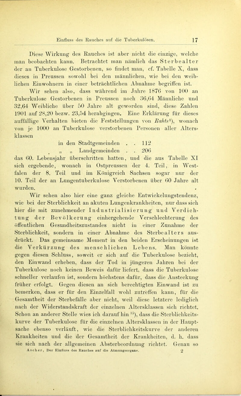 Diese Wirkung des Rauches ist aber nicht die einzige, welche man beobachten kann. Betrachtet man nämlich das St er he alt er der an Tuberkulose Gestorbenen, so findet man, cf. Tabelle X, dass dieses in Preussen sowohl hei den männlichen, wie bei den weib- lichen Einwohnern in einer beträchtlichen Abnahme begriffen ist. Wir sehen also, dass während im Jahre 1876 von 100 an Tuberkulose Gestorbenen in Preussen noch 36,64 Männliche und 32,64 Weibliche über 50 Jahre alt geworden sind, diese Zahlen 1901 auf 28,20 hezw. 23,54 herabgingen. Eine Erklärung für dieses auffällige Verhalten bieten die Feststellungen von liaJits^), wonach von je 1000 an Tuberkulose verstorbenen Personen aller Alters- klassen in den Stadtgemeinden . . 112 „ „ Landgemeinden . . 206 das 60. Lebensjahr überschritten hatten, und die aus Tabelle XI sich ergebende, wonach in Ostpreussen der 4. Teil, in West- falen der 8. Teil und im Königreich Sachsen sogar nur der 10. Teil der an Lungentuberkulose Verstorbenen über 60 Jahre alt wurden. Wir sehen also hier eine ganz gleiche Entwickelungstendenz, wie bei der Sterblichkeit an akuten Lungenkrankheiten, nur dass sich hier die mit zunehmender Industrialisierung und Verdich- tung der Bevölkerung einhergehende Verschlechterung des öffentlichen Gesundheitszustandes nicht in einer Zunahme der Sterblichkeit, sondern in einer Abnahme des Sterbe alters aus- drückt. Das gemeinsame Moment in den beiden Erscheinungen ist die Verkürzung des menschlichen Lebens. Man könnte gegen diesen Schluss, soweit er sich auf die Tuberkulose bezieht, den Einwand erheben, dass der Tod in jüngeren .Jahren hei der Tuberkulose noch keinen Beweis dafür liefert, dass die Tuberkulose schneller verlaufen ist, sondern höchstens dafür, dass die Ansteckung früher erfolgt. Gegen diesen an sich berechtigten Einwand ist zu bemerken, dass er für den Einzelfall wohl zutreffen kann, für die Gesamtheit der Sterbefälle aber nicht, weil diese letztere lediglich nach der Widerstandskraft der einzelnen Altersklassen sich richtet. Schon an anderer Stelle wies ich daraufhin '^), dass die Sterblichkeits- kurve der Tuberkulose für die einzelnen Altersklassen in der Haupt- sache ebenso verläuft, wie die Sterhlichkeitskurve der anderen Krankheiten rmd die der Gesamtheit der Krankheiten, d. h. dass sie sich nach der allgemeinen Ahsterbeordnung richtet. Genaii so Ascher, Der Einfluss des Rauches auf die Atmungsorgane. 2