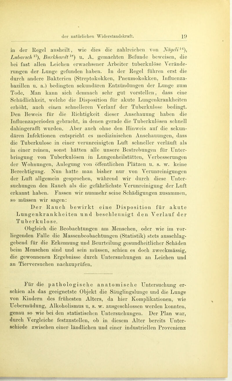 in der Regel ausheilt, wie dies die zahlreicdien von Kägeli^^), LubarscJi ”), Burkhardt u. A. gemachten Befunde beweisen, die bei fast allen Leichen erwachsener Arbeiter tuberkulöse Verände- rungen der Lunge gefunden haben. In der Regel führen erst die durch andere Bakterien (Streptokokken, Pneumokokken, Influenza- bazillen u. a.) bedingten sekundären Entzündungen der Lunge zum Tode, Man kann sich demnach sehr gut vorstellen, dass eine Schädlichkeit, welche die Disposition für akute Lungenkrankheiten erhöht, auch einen schnelleren Verlauf der Tuberkulose bedingt. Den Beweis für die Richtigkeit dieser Anschauung haben die Influenzaperioden gebracht, in deiren gerade die Tuberkulösen schnell dahingeraflt wurden. Aber auch ohne den Hinweis auf die sekun- dären Infektionen entspricht es medizinischen Anschauungen, dass die Tuberkulose in einer verunreinigten Luft schneller verläuft als in einer reinen, sonst hätten alle unsere Bestrebungen für Unter- bringung von Tuberkulösen in Lungenheilstätten, Verbesserungen der Wohnungen, Anlegung von öffentlichen Plätzen u. s. w. keine Berechtigung. Nun hatte man bisher nur von Verunreinigungen der Luft allgemein gesprochen, während wir durch diese Unter- suchungen den Rauch als die gefährlichste Verunreinigung der Luft erkannt haben. Fassen wir nunmehr seine Schädigungen zusammen, so müssen wir sagen: Der Rauch bewirkt eine Disposition für akute Lungenkrankheiten und beschleunigt den Verlauf der Tuberkulose. Obgleich die Beobachtungen am Menschen, oder wie im vor- liegenden Falle die Massenbeobachtungen (Statistik) stets ausschlag- gebend für die Erkennung und Beurteilung gesundheitlicher Schäden beim Menschen sind und sein müssen, schien es doch zweckmässig, die gewonnenen Ergebnisse durch Untersuchungen an Leichen und an Tierversuchen nachzuprüfen. Für die pathologische anatomische Untersuchung er- schien als das geeignetste Objekt die Säuglingslunge und die Lunge von Kindern des frühesten Alters, da hier Komplikationen, wie Uebermüdung, Alkoholismus u. s. w. ausgeschlossen werden konnten, genau so wie bei den statistischen Untersuchungen. Der Plan war, durch Vergleiche festzustellen, ob in diesem Alter bereits Unter- schiede zwischen einer ländlichen und einer industriellen Provenienz