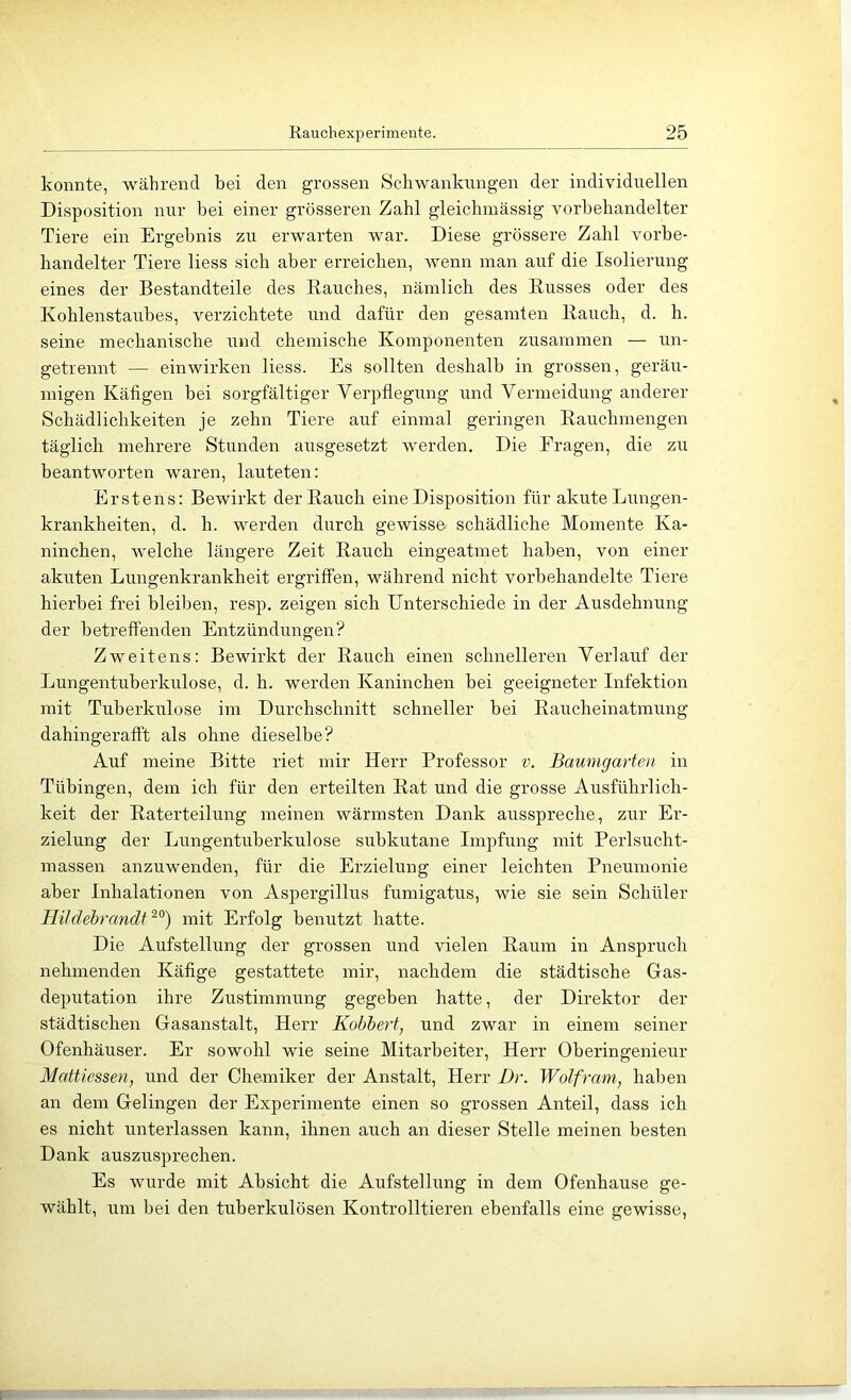 konnte, während bei den grossen Scdiwaaikungen der individuellen Disposition luir bei einer grösseren Zahl gleichmässig vorbebandelter Tiere ein Ergebnis zu erwarten war. Diese grössere Zahl vorbe- handelter Tiere Hess sich aber erreichen, wenn inan auf die Isolierung eines der Bestandteile des Bauches, nämlich des Busses oder des Kohlenstaubes, verzichtete und dafür den gesamten Bauch, d. h. seine mechanische und chemische Komponenten zusammen — un- getrennt — einwirken Hess. Es sollten deshalb in grossen, geräu- migen Käfigen bei sorgfältiger Verpflegung und Vermeidung anderer Schädlichkeiten je zehn Tiere auf einmal geringen Bauchmengen täglich mehrere Stunden ausgesetzt werden. Die Fragen, die zu beantworten waren, lauteten; Erstens: Bewirkt der Bauch eine Disposition für akute Lungen- krankheiten, d. h. werden durch gewisse schädliche Momente Ka- ninchen, welche längere Zeit Bauch eingeatmet haben, von einer akuten Lungenkrankheit ergriffen, während nicht vorbehandelte Tiere hierbei frei bleiben, resp. zeigen sich Unterschiede in der Ausdehnung der betreffenden Entzündungen? Zweitens: Bewirkt der Bauch einen schnelleren Verlauf der Lungentuberkulose, d. h. werden Kaninchen bei geeigneter Infektion mit Tuberkulose im Durchschnitt schneller bei Baucheinatmung dahingerafft als ohne dieselbe? Auf meine Bitte riet mir Herr Professor v. Baumgarten in Tübingen, dem ich für den erteilten Bat und die grosse Ausführlich- keit der Baterteilung meinen wärmsten Dank ausspreche, zur Er- zielung der Lungentuberkulose subkutane Impfung mit Perlsucht- massen anzuwenden, für die Erzielung einer leichten Pneumonie aber Inhalationen von Aspergillus fumigatus, wie sie sein Schüler Hildebrandt^^) mit Erfolg benutzt hatte. Die Aufstellung der grossen und vielen Baum in Anspruch nehmenden Käfige gestattete mir, nachdem die städtische Gas- deputation ihre Zustimmung gegeben hatte, der Direktor der städtischen Gasanstalt, Herr Kobhert, und zwar in einem seiner Ofenhäuser. Er sowohl wie seine Mitarbeiter, Herr Oberingenieur Mattiessen, und der Chemiker der Anstalt, Herr Dr. Wolfram, haben an dem Gelingen der Experimente einen so grossen Anteil, dass ich es nicht unterlassen kann, ihnen auch an dieser Stelle meinen besten Dank auszusprechen. Es wurde mit Absicht die Aufstellung in dem Ofenhause ge- wählt, um bei den tuberkulösen Kontrolltiei’en ebenfalls eine gewisse,