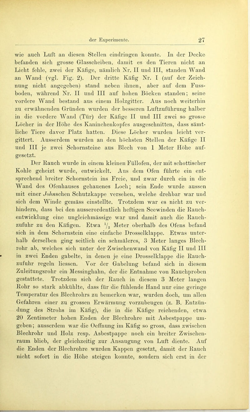 wie auch Luft an diesen Stellen eindringen konnte. In der Decke befanden sich grosse Glasscheiben, damit es den Tieren nicht an Licht fehle, zwei der Käfige, nämlich Kr. II und III, standen Wand an Wand (vgl. Fig. 2). Der dritte Käfig Kr. I (auf der Zeich- nung nicht angegeben) stand neben ihnen, aber auf dem Fuss- hoden, während Kr. II und III auf hohen Böcken standen; seine vordere Wand bestand aus einem Holzgitter. Aus noch weiterhin zu erwähnenden Gründen wurden der besseren Luftzuführung halber in die vordere Wand (Tür) der Käfige II und III zwei so grosse Löcher in der Höhe des Kaninchenkopfes ausgeschnitten, dass sämt- liche Tiere davor Platz hatten. Diese Löcher wurden leicht ver- gittert. Ausserdem wurden an den höchsten Stellen der Käfige II und III je zwei Schornsteine aus Blech von 1 Meter Höhe auf- gesetzt. Der Bauch wurde in einem kleinen Füllofen, der mit schottischer Kohle geheizt wurde, entwickelt. Aus dem Ofen führte ein ent- sprechend breiter Schornstein ins Freie, und zwar durch ein in die Wand des Ofenhauses gehauenes Loch; sein Ende wurde aussen mit einer ,7o/mschen Schutzkappe versehen, welche drehbar war und sich dem Winde gemäss einstellte. Trotzdem war es nicht zu ver- hindern, dass bei den ausserordentlich heftigen Seewinden die Eauch- entwicklung eine ungleichmässige war und damit auch die Eauch- zufuhr zu den Käfigen. Etwa Y2 Meter oberhalb des Ofens befand sich in dem Schornstein eine einfache Drosselklappe. Etwas unter- halb derselben ging seitlich ein schmäleres, 3 Meter langes Blech- rohr ah, welches sich unter der Zwischenwand von Käfig II und III in zwei Enden gabelte, in denen je eine Drosselklappe die Eauch- zufuhr regeln Hessen. Vor der Gabelung befand sich in diesem Zuleitungsrohr ein Messinghahn, der die Entnahme von Eauchprohen gestattete. Trotzdem sich der Eauch in diesem 3 Meter langen Eohr so stark ahkühlte, dass für die fühlende Hand nur eine geringe Temperatur des Blechrohrs zu bemerken war, wurden doch, um allen Gefahren einer zu grossen Erwärmung vorzuheugen (z. B. Entzün- dung des Strohs im Käfig), die in die Käfige reichenden, etwa 20 Zentimeter hohen Enden der Blechrohre mit Asbestpappe um- geben; ausserdem war die Oeffnung im Käfig so gross, dass zwischen Blechrohr und Holz resp. Ashestpappe noch ein breiter Zwischen- raum blieb, der gleichzeitig zur Ansaugung von Luft diente. Auf die Enden der Blechrohre wurden Kappen gesetzt, damit der Eauch nicht sofort in die Höhe steigen konnte, sondern sich erst in der