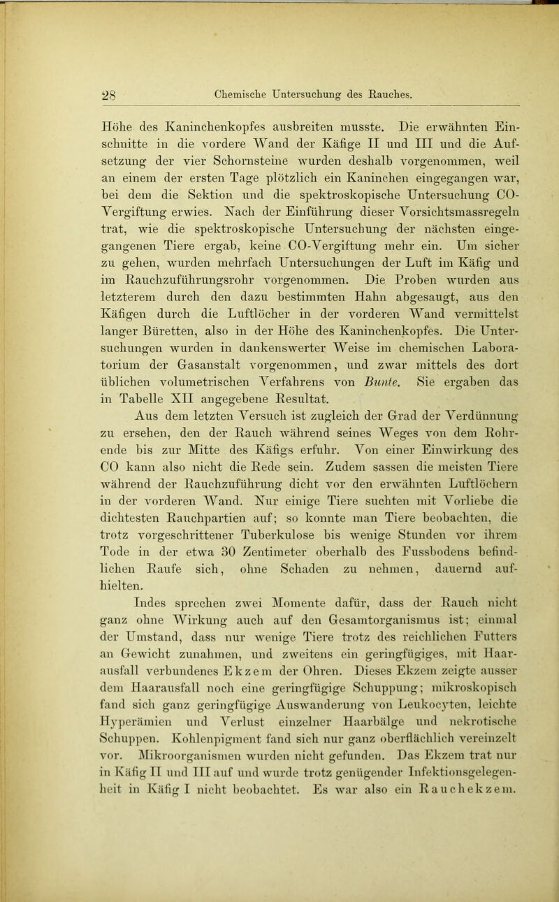 ‘28 Chemisclie Untersuchung des Rauches. Höhe des Kaninchenkopfes ansbreiten musste. Die erwähnten Ein- schnitte in die vordere Wand der Käfige II und III und die Auf- setzung der vier Schornsteine wurden deshalb vorgenommen, weil an einem der ersten Tage plötzlich ein Kaninchen eingegangen war, bei dem die Sektion und die spektroskopische Untersuchung CO- Vergiftung erwies. Kach der Einführung dieser Vorsichtsmassregeln trat, wie die spektroskopische Untersuchung der nächsten einge- gangenen Tiere ergab, keine CO-Vergiftung mehr ein. Um sicher zu gehen, wurden mehrfach Untersuchungen der Luft im Käfig und im Rauchzuführungsrohr vorgenommen. Die Proben wurden aus letzterem durch den dazu bestimmten Hahn abgesaugt, aus den Käfigen durch die Luftlöcher in der vorderen Wand vermittelst langer Büretten, also in der Höhe des Kaninchenkopfes. Die Unter- suchungen wurden in dankenswerter Weise im chemischen Labora- torium der Grasanstalt vorgenommen, und zwar mittels des dort üblichen volumetrischen A^erfahrens von Bu/de. Sie ergaben das in Tabelle XII angegebene Resultat. Aus dem letzten A^ersuch ist zugleich der Grad der A^erdünnung zu ersehen, den der Rauch während seines AVeges von dem Rohr- ende bis zur Mitte des Käfigs erfuhr. A^on einer Einwirkung des CO kann also nicht die Rede sein. Zudem sassen die meisten Tiere während der Rauchzuführung dicht vor den erwähnten Luftlöchern in der vorderen AVand. Kur einige Tiere suchten mit Vorliebe die dichtesten Raxichpartien auf; so konnte man Tiere beobachten, die trotz vorgeschrittener Tuberkulose bis wenige Stunden vor ihrem Tode in der etwa 30 Zentimeter oberhalb des Fussbodens befind- lichen Raufe sich, ohne Schaden zu nehmen, dauernd auf- hielten. Indes sprechen zwei Momente dafür, dass der Rauch nicht ganz ohne AVirkung auch auf den Gesamtorganismus ist; einmal der Umstand, dass nur w'enige Tiere trotz des reichlichen Futters an Gewicht Zunahmen, und zweitens ein geringfügiges, mit Haar- ausfall verbundenes Ekzem der Ohren. Dieses Ekzem zeigte ausser dem Haarausfall noch eine geringfügige Schuppung; mikroskopisch fand sich ganz geringfügige Auswanderung von Leukocyten, leichte Hyperämien und A^erlust einzelner Haarbälge und nekrotische Schuppen. Kohlenpigment fand sich nur ganz oberflächlich vei’einzelt vor. Alikroorganismen wurden nicht gefunden. Das Ekzem trat nur in Käfig II und Illauf und wurde trotz genügender Infektionsgelegen- heit in Käfig I nicht beobachtet. Es war also ein Rauchekzem.