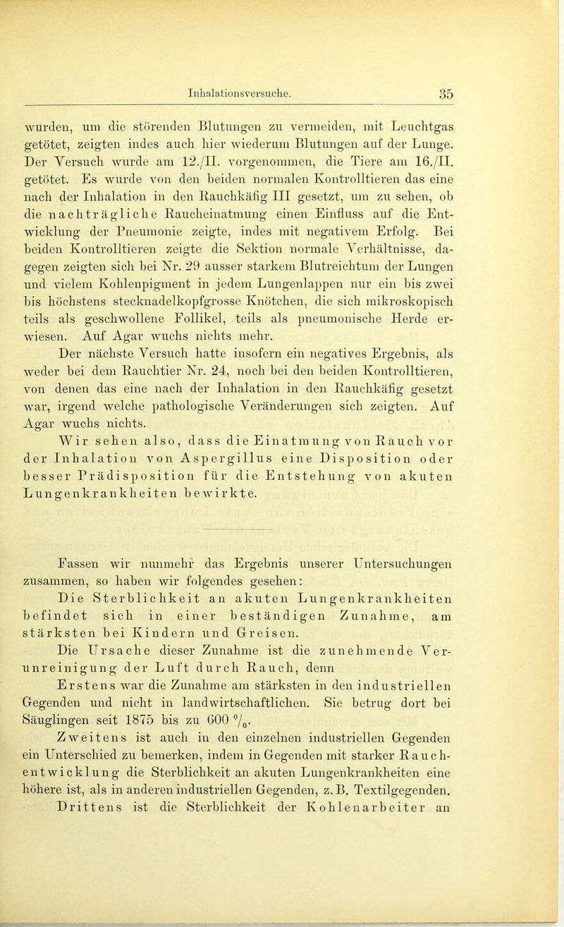 wurden, um die störenden Blutungen zu vermeiden, mit Leuchtgas getötet, zeigten indes auch hier wiederum Blutungen auf der Lunge. Der Versuch wurde am 12./II. vorgenommen, die Tiere am 16./II. getötet. Es wurde von den beiden normalen Kontrolltieren das eine nach der Inhalation in den Rauchkäfig III gesetzt, um zu sehen, ob die nachträgliche Eaucheinatmung einen Einfluss auf die Ent- wicklung der Pneumonie zeigte, indes mit negativem Erfolg. Bei beiden Kontrolltieren zeigte die Sektion normale Verhältnisse, da- gegen zeigten sich hei Kr. 29 ausser starkem Blutreichtum der Lungen und vielem Kohlenpigment in jedem Lungenlappen nur ein bis zwei bis höchstens stecknadelkopfgrosse Knötchen, die sich mikroskopisch teils als geschwollene Follikel, teils als pneumonische Herde er- wiesen. Auf Agar wuchs nichts mehr. Der nächste Versuch hatte insofern ein negatives Ergebnis, als weder bei dem Rauchtier Nr. 24, noch bei den beiden Kontrolltieren, von denen das eine nach der Inhalation in den Rauchkäfig gesetzt war, irgend welche pathologische Veränderungen sich zeigten. Auf Agar wuchs nichts. Wir sehen also, dass d i e E i n a t m u n g v o n R a u c h v o r der Inhalation von Aspergillus eine Disposition oder besser Prädisposition für die Entstehung von akuten L u n g e n k r a n k h e i t e n bewirkte. Fassen wir nunmehr das Ergebnis unserer Untersuchungen zusammen, so haben wir folgendes gesehen: Die Sterblichkeit an akuten Lungenkrankheiten befindet sich in einer beständigen Zunahme, am stärksten hei Kindern und Greisen. Die Ursache dieser Zunahme ist die zunehmende V e r- u n r e i n i g u n g der Luft durch Rauch, denn Erstens war die Zunahme am stärksten in den industriellen Gegenden und nicht in landwirtschaftlichen. Sie betrug dort bei Säuglingen seit 1875 bis zu 600 7o- Zweitens ist auch in den einzelnen industriellen Gegenden ein Unterschied zu bemerken, indem in Gegenden mit starker Rauch- entwicklung die Sterblichkeit an akuten Lungenkrankheiten eine höhere ist, als in anderen industriellen Gegenden, z. B. Textilgegenden. Drittens ist die Sterblichkeit der K o h 1 e n a r b e i t e r an