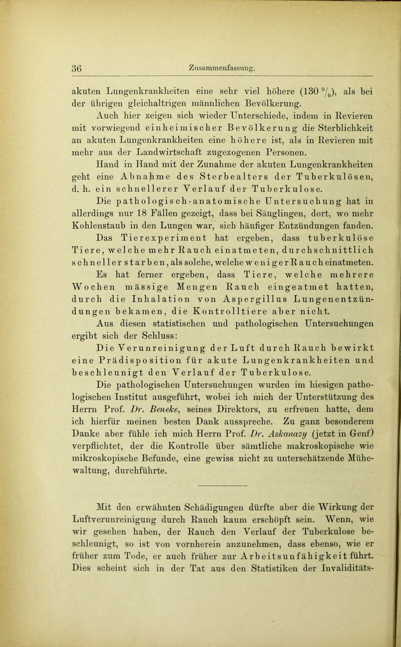 akuten Lungenkrankheiten eine sehr viel höhere (130 “/o)i ^.Is bei der übrigen gleichaltrigen männlichen Bevölkerung. Auch hier zeigen sich wieder Unterschiede, indem in Eevieren mit vorwiegend einheimischer Bevölkerung die Sterblichkeit an akuten Lungenkrankheiten eine höhere ist, als in Eevieren mit mehr aus der Landwirtschaft zugezogenen Personen. Hand in Hand mit der Zunahme der akuten Lungenkrankheiten geht eine Abnahme des Sterhealters der Tuberkulösen, d. h. ein schnellerer Verlauf der Tuberkulose. Die pathologisch-anatomische Untersuchung hat in allerdings nur 18 Fällen gezeigt, dass bei Säuglingen, dort, wo mehr Kohlenstaub in den Lungen war, sich häufiger Entzündungen fanden. Das Tierexperiment hat ergeben, dass tuberkulöse Tiere, welche mehr Eauch einatmeten, durchschnittlich schneller starben, als solche, welche wenigerEaucheinatmeten. Es hat ferner ergeben, dass Tiere, welche mehrere Wochen mässige Mengen Eauch eingeatmet hatten, durch die Inhalation von Aspergillus Lungenentzün- dungen bekamen, die Kontrolltiere aber nicht. Aus diesen statistischen und pathologischen Untersuchungen ergibt sich der Schluss: Die Verunreinigung derLuft durch Eauch bewirkt eine Prädisposition für akute Lungenkrankheiten und beschleunigt den Verlauf der Tuberkulose. Die pathologischen Untersuchungen wurden im hiesigen patho- logischen Institut ausgeführt, wobei ich mich der Unterstützung des Herrn Prof. I)r. Beneke^ seines Direktors, zu erfreuen hatte, dem ich hierfür meinen besten Dank arisspreche. Zu ganz besonderem Danke aber fühle ich mich Herrn Prof. l)r. Askanazy (jetzt in Genf) verpflichtet, der die Kontrolle über sämtliche makroskopische wie mikroskopische Befunde, eine gewiss nicht zu unterschätzende Mühe- waltung, durchführte. Mit den erwähnten Schädigungen dürfte aber die Wirkung der Luftverunreinigung durch Eauch kaiim erschöpft sein. Wenn, wie wir gesehen haben, der Eauch den Verlauf der Tuberkulose be- schleunigt, so ist von vornherein anzunehmen, dass ebenso, wie er früher zum Tode, er auch früher zur Arbeitsunfähigkeit führt. Dies scheint sich in der Tat aus den Statistiken der Invaliditäts-