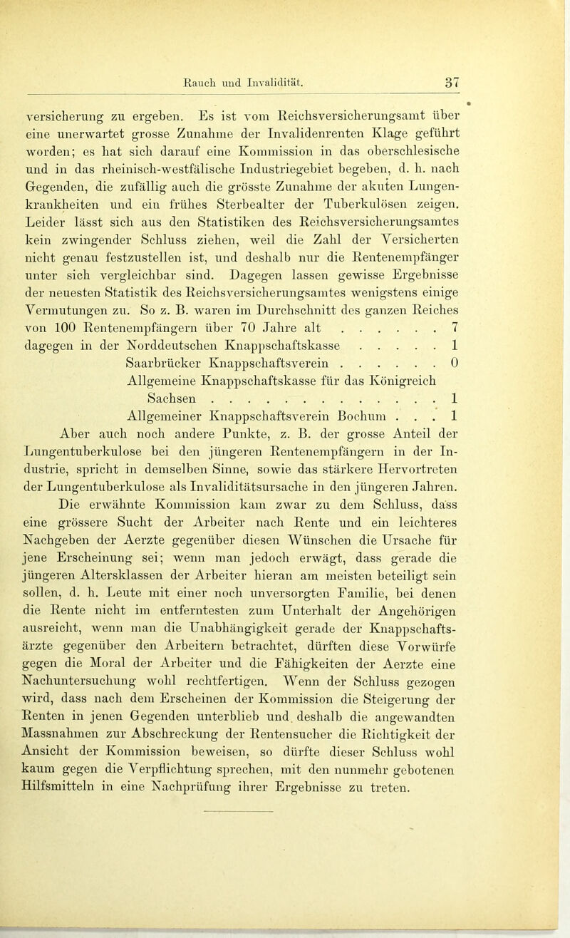 Versicherung zu ergeben. Es ist vom Reichsversicherungsanit über eine unerwartet grosse Zunahme der Invalidenrenten Klage geführt worden; es hat sich darauf eine Kommission in das oberschlesische und in das rheinisch-westfälische Industriegebiet begeben, d. h. nach Gegenden, die zufällig auch die grösste Zunahme der akuten Lungen- krankheiten und ein frühes Sterbealter der Tuberkulösen zeigen. Leider lässt sich aus den Statistiken des ßeichsversicherungsamtes kein zwingender Schluss ziehen, weil die Zahl der Versicherten nicht genau festzustellen ist, und deshalb nur die Eentenempfänger unter sich vergleichbar sind. Dagegen lassen gewisse Ergebnisse der neuesten Statistik des Reichsversicherungsamtes wenigstens einige Vermutungen zu. So z. B. waren im Durchschnitt des ganzen Reiches von 100 Rentenempfängern über 70 Jahre alt 7 dagegen in der Norddeutschen Knappschaftskasse 1 Saarbrücker Knappschaftsverein 0 Allgemeine Knappschaftskasse für das Königreich Sachsen 1 Allgemeiner Knappschaftsverein Bochum . . . 1 Aber auch noch andere Punkte, z. B. der grosse Anteil der Lungentuberkulose bei den jüngeren Rentenempfängern in der In- dustrie, spricht in demselben Sinne, sowie das stärkere Hervortreten der Lungentuberkulose als Invaliditätsursache in den jüngeren Jahren. Die erwähnte Kommission kam zwar zu dem Schluss, dass eine grössere Sucht der Arbeiter nach Rente und ein leichteres Nachgeben der Aerzte gegenüber diesen Wünschen die Ursache für jene Erscheinung sei; wenn man jedoch erwägt, dass gerade die jüngeren Altersklassen der Arbeiter hieran am meisten beteiligt sein sollen, d. h. Leute mit einer noch unversorgten Familie, bei denen die Rente nicht im entferntesten zum Unterhalt der Angehörigen ausreicht, wenn man die Unabhängigkeit gerade der Knappschafts- ärzte gegenüber den Arbeitern betrachtet, dürften diese Vorwürfe gegen die Moral der Arbeiter und die Fähigkeiten der Aerzte eine Nachuntersuchung wohl rechtfertigen. Wenn der Schluss gezogen wird, dass nach dem Erscheinen der Kommission die Steigerung der Renten in jenen Gegenden unterblieb und, deshalb die angewandten Massnahmen zur Abschreckung der Eentensucher die Richtigkeit der Ansicht der Kommission beweisen, so dürfte dieser Schluss wohl kaum gegen die Verpflichtung sprechen, mit den nunmehr gebotenen Hilfsmitteln in eine Nachprüfung ihrer Ergebnisse zu treten.