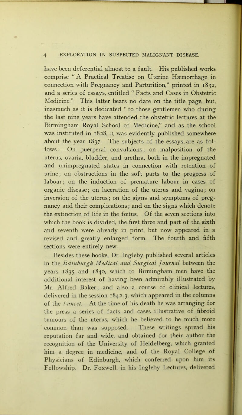 have been deferential almost to a fault. His published works comprise “A Practical Treatise on Uterine Haemorrhage in connection with Pregnancy and Parturition,” printed in 1832, and a series of essays, entitled “ Facts and Cases in Obstetric Medicine.” This latter bears no date on the title page, but, inasmuch as it is dedicated “ to those gentlemen who during the last nine years have attended the obstetric lectures at the Birmingham Royal School of Medicine,” and as the school was instituted in 1828, it was evidently published somewhere about the year 1837. The subjects of the essays, are as fol- lows : —On puerperal convulsions; on malposition of the uterus, ovaria, bladder, and urethra, both in the impregnated and unimpregnated states in connection with retention of urine; on obstructions in the soft parts to the progress of labour; on the induction of premature labour in cases of organic disease; on laceration of the uterus and vagina; on inversion of the uterus; on the signs and symptoms of preg- nancy and their complications; and on the signs which denote the extinction of life in the foetus. Of the seven sections into which the book is divided, the first three and part of the sixth and seventh were already in print, but now appeared in a revised and greatly enlarged form. The fourth and fifth sections were entirely new. Besides these books. Dr. Ingleby published several articles in the Edinburgh Medical and Surgical Journal between the years 1835 and 1840, which to Birmingham men have the additional interest of having been admirably illustrated by Mr. Alfred Baker; and also a course of clinical lectures, delivered in the session 1842-3, which appeared in the columns of the Lancet. At the time of his death he was arranging for the press a series of facts and cases illustrative of fibroid tumours of the uterus, which he believed to be much more common than was supposed. These writings spread his reputation far and wide, and obtained for their author the recognition of the University of Heidelberg, which granted him a degree in medicine, and of the Royal College of Physicians of Edinburgh, which conferred upon him its Fellowship. Dr. Foxwell, in his Ingleby Lectures, delivered