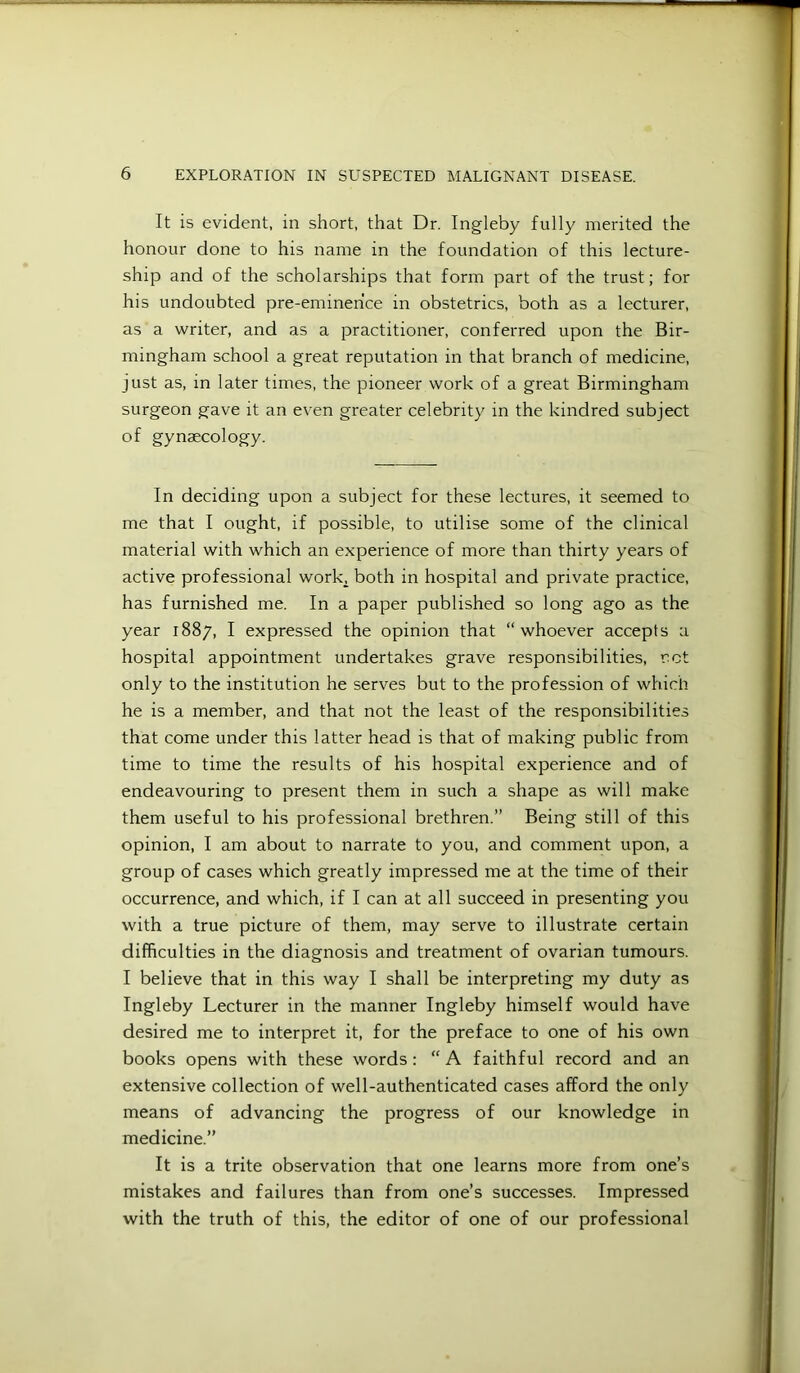 It is evident, in short, that Dr. Ingleby fully merited the honour done to his name in the foundation of this lecture- ship and of the scholarships that form part of the trust; for his undoubted pre-eminence in obstetrics, both as a lecturer, as a writer, and as a practitioner, conferred upon the Bir- mingham school a great reputation in that branch of medicine, just as, in later times, the pioneer work of a great Birmingham surgeon gave it an even greater celebrity in the kindred subject of gynaecology. In deciding upon a subject for these lectures, it seemed to me that I ought, if possible, to utilise some of the clinical material with which an experience of more than thirty years of active professional work^ both in hospital and private practice, has furnished me. In a paper published so long ago as the year 1887, I expressed the opinion that “whoever accepts a hospital appointment undertakes grave responsibilities, rot only to the institution he serves but to the profession of which he is a member, and that not the least of the responsibilities that come under this latter head is that of making public from time to time the results of his hospital experience and of endeavouring to present them in such a shape as will make them useful to his professional brethren.” Being still of this opinion, I am about to narrate to you, and comment upon, a group of cases which greatly impressed me at the time of their occurrence, and which, if I can at all succeed in presenting you with a true picture of them, may serve to illustrate certain difficulties in the diagnosis and treatment of ovarian tumours. I believe that in this way I shall be interpreting my duty as Ingleby Lecturer in the manner Ingleby himself would have desired me to interpret it, for the preface to one of his own books opens with these words: “ A faithful record and an extensive collection of well-authenticated cases afford the only means of advancing the progress of our knowledge in medicine.” It is a trite observation that one learns more from one’s mistakes and failures than from one’s successes. Impressed with the truth of this, the editor of one of our professional