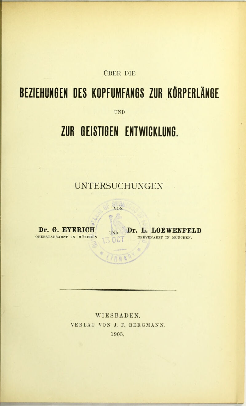 BEZIEHUNGEN OES KOPFUMFANGS ZUR KORPERLANGE UND ZUR GEISTIGEN ENTWICKLUNG. UNTERSUCHUNGEN VON Dr. GR EYERICH UNI) Dr. L. LOEWENPELD OBERSTABSARZT IN MÜNCHEN NERVENARZT IN MÜNCHEN. 1 i V I Ul» 1 WIESBADEN. VERLAG VON J. P. BERGMANN. 1905.