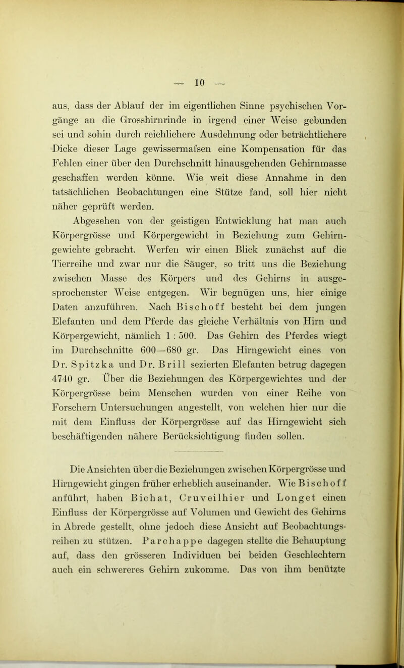 aus, dass der Ablauf der im eigentlichen Sinne psychischen Vor- gänge an die Grosshirnrinde in irgend einer Weise gebunden sei und sohin durch reichlichere Ausdehnung oder beträchtlichere Dicke dieser Lage gewissermal'sen eine Kompensation für das Fehlen einer über den Durchschnitt hinausgehenden Gehirnmasse geschaffen werden könne. Wie weit diese Annahme in den tatsächlichen Beobachtungen eine Stütze fand, soll hier nicht näher geprüft werden. Abgesehen von der geistigen Entwicklung hat man auch Körpergrösse und Körpergewicht in Beziehung zum Gehirn- gewichte gebracht. Werfen wir einen Blick zunächst auf die Tierreihe und zwar nur die Säuger, so tritt uns die Beziehung zwischen Masse des Körpers und des Gehirns in ausge- sprochenster Weise entgegen. Wir begnügen uns, hier einige Daten anzuführen. Nach Bise hoff besteht bei dem jungen Elefanten und dem Pferde das gleiche Verhältnis von Hirn und Körpergewicht, nämlich 1 : 500. Das Gehirn des Pferdes wiegt im Durchschnitte 600—680 gr. Das Hirngewicht eines von Dr. Spitzka und Dr. Brill sezierten Elefanten betrug dagegen 4740 gr. Über die Beziehungen des Körpergewichtes und der Körpergrösse beim Menschen wurden von einer Reihe von Forschern Untersuchungen angestellt, von welchen hier nur die mit dem Einfluss der Körpergrösse auf das Hirngewicht sich beschäftigenden nähere Berücksichtigung Anden sollen. Die Ansichten über die Beziehungen zwischen Körpergrösse und I Iirngewieht gingen früher erheblich auseinander. Wie Bischoff an führt, haben Bichat, Cruveilhier und Longet einen Einfluss der Körpergrösse auf Volumen und Gewicht des Gehirns in Abrede gestellt, ohne jedoch diese Ansicht auf Beobachtungs- reihen zu stützen. Parchappe dagegen stellte die Behauptung auf, dass den grösseren Individuen bei beiden Geschlechtern auch ein schwereres Gehirn zukomme. Das von ihm benützte