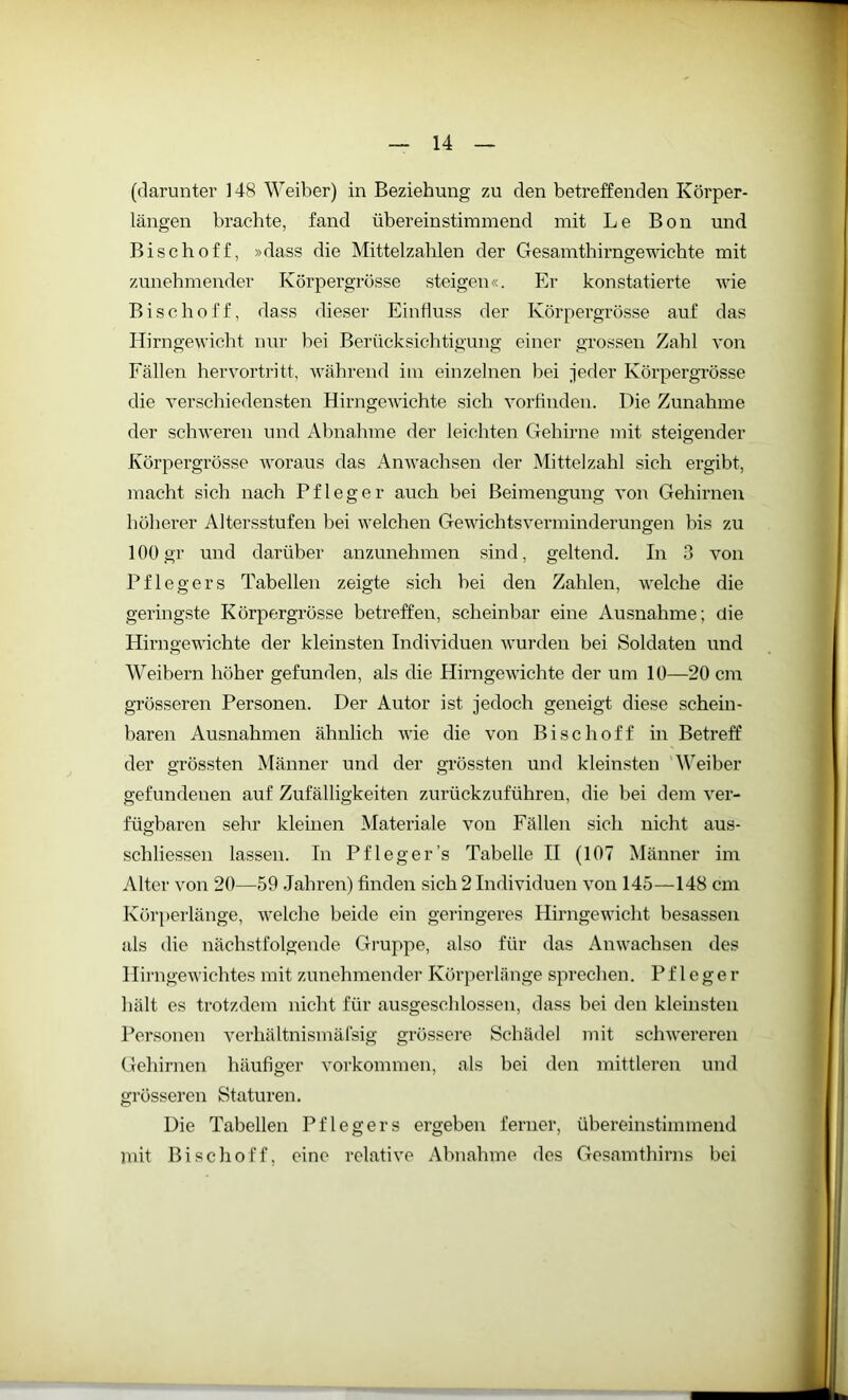 (darunter 148 Weiber) in Beziehung zu den betreffenden Körper- längen brachte, fand übereinstimmend mit Le Bon und Bischoff, »dass die Mittelzahlen der Gesamthirngewichte mit zunehmender Körpergrösse steigen«. Er konstatierte wie Bischoff, dass dieser Einfluss der Körpergrösse auf das Hirngewicht nur bei Berücksichtigung einer grossen Zahl von Fällen hervortritt, während itn einzelnen bei jeder Ivörpergrösse die verschiedensten Hirngewichte sich vorfinden. Die Zunahme der schweren und Abnahme der leichten Gehirne mit steigender Körpergrösse woraus das Anwachsen der Mittelzahl sich ergibt, macht sich nach Pfleger auch bei Beimengung von Gehirnen höherer Altersstufen bei welchen Gewichtsverminderungen bis zu 100gr und darüber anzunehmen sind, geltend. In 3 von Pflegers Tabellen zeigte sich bei den Zahlen, welche die geringste Körpergrösse betreffen, scheinbar eine Ausnahme; die Hirngewichte der kleinsten Individuen wurden bei Soldaten und Weibern höher gefunden, als die Hirngewichte der um 10—20 cm grösseren Personen. Der Autor ist jedoch geneigt diese schein- baren Ausnahmen ähnlich wie die von Bischoff in Betreff der grössten Männer und der grössten und kleinsten Weiber gefundenen auf Zufälligkeiten zurückzuführen, die bei dem ver- fügbaren sehr kleinen Materiale von Fällen sich nicht aus- schliessen lassen. In Pfleger’s Tabelle II (107 Männer im Alter von 20—59 Jahren) finden sich 2 Individuen von 145—148 cm Körperlänge, welche beide ein geringeres Hirngewicht besassen als die nächstfolgende Gruppe, also für das Anwachsen des Hirngewichtes mit zunehmender Körperlänge sprechen. Pfleger hält es trotzdem nicht für ausgeschlossen, dass bei den kleinsten Personen verhältnismäfsig grössere Schädel mit schwereren Gehirnen häufiger Vorkommen, als bei den mittleren und grösseren Staturen. Die Tabellen Pflegers ergeben ferner, übereinstimmend mit Bischoff, eine relative Abnahme des Gesamthirns bei