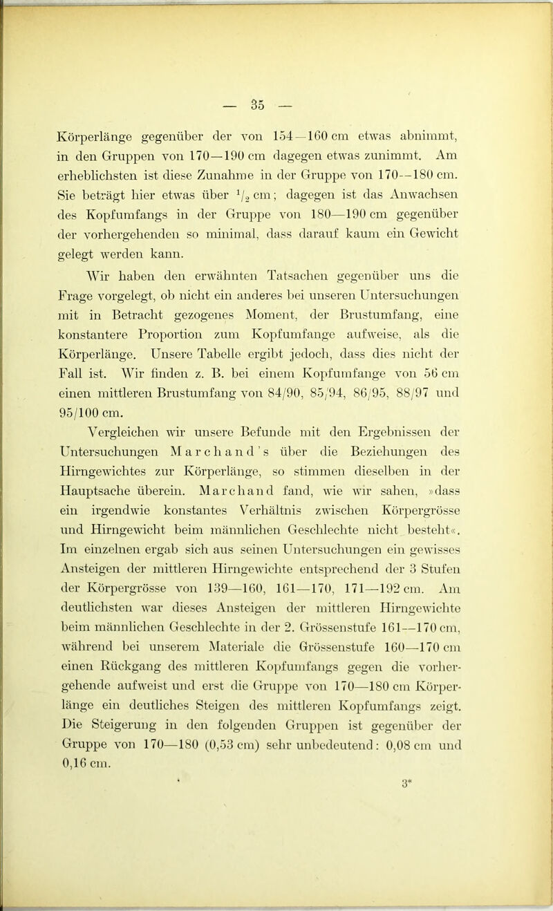 Körperlänge gegenüber der von 154 —160 cm etwas abnimmt, in den Gruppen von 170—190 cm dagegen etwas zunimmt. Am erheblichsten ist diese Zunahme in der Gruppe von 170—180 cm. Sie beträgt hier etwas über 1I2 cm; dagegen ist das Anwachsen des Kopfumfangs in der Gruppe von 180—190 cm gegenüber der vorhergehenden so minimal, dass darauf kaum ein Gewicht gelegt werden kann. Wir haben den erwähnten Tatsachen gegenüber uns die Frage vorgelegt, ob nicht ein anderes bei unseren Untersuchungen mit in Betracht gezogenes Moment, der Brustumfang, eine konstantere Proportion zum Kopfumfange aufweise, als die Körperlänge. Unsere Tabelle ergibt jedoch, dass dies nicht der Fall ist. Wir finden z. B. bei einem Kopf umfange von 56 cm einen mittleren Brustumfang von 84/90, 85/94, 86/95, 88/97 und 95/100 cm. Vergleichen wir unsere Befunde mit den Ergebnissen der Untersuchungen Marc h a n d ’ s über die Beziehungen des Hirngewichtes zur Körperlänge, so stimmen dieselben in der Hauptsache überein. Marchaud fand, wie wir sahen, »dass ein irgendwie konstantes V erhältnis zwischen Körpergrösse und Hirngewicht beim männlichen Geschlechte nicht besteht«. Im einzelnen ergab sich aus seinen Untersuchungen ein gewisses Ansteigen der mittleren Hirngewichte entsprechend der 3 Stufen der Körpergrösse von 139—160, 161—170, 171—192 cm. Am deutlichsten war dieses Ansteigen der mittleren Hirngewichte beim männlichen Geschlechte in der 2. Grössenstufe 161—170 cm, während bei unserem Materiale die Grössenstufe 160—170 cm einen Rückgang des mittleren Kopfumfangs gegen die vorher- gehende auf weist und erst die Gruppe von 170—180 cm Körper- länge ein deutliches Steigen des mittleren Kopfumfangs zeigt. Die Steigerung in den folgenden Gruppen ist gegenüber der Gruppe von 170—180 (0,53 cm) sehr unbedeutend: 0,08 cm und 0,16 cm. 3‘