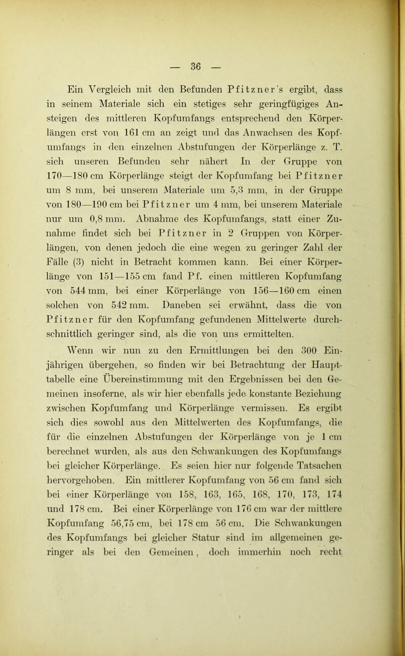 Ein Vergleich mit den Befunden Pfitzner’s ergibt, dass in seinem Materiale sich ein stetiges sehr geringfügiges An- steigen des mittleren Kopfumfangs entsprechend den Körper- längen erst von 161 cm an zeigt und das Anwachsen des Kopf- umfangs in den einzelnen Abstufungen der Körperlänge z. T. sich unseren Befunden sehr nähert In der Gruppe von 170—180 cm Körperlänge steigt der Kopfumfang bei Pfitzner um 8 mm, bei unserem Materiale um 5,3 mm, in der Gruppe von 180—190cm bei Pfitzner um 4 mm. bei unserem Materiale nur um 0,8 mm. Abnahme des Kopfumfangs, statt einer Zu- nahme findet sich bei Pfitzner in 2 Gruppen von Körper- längen, von denen jedoch die eine wegen zu geringer Zahl der Fälle (3) nicht in Betracht kommen kann. Bei einer Körper- länge von 151—155 cm fand Pf. einen mittleren Kopf umfang von 544 mm, bei einer Körperlänge von 156—160 cm einen solchen von 542 mm. Daneben sei erwähnt, dass die von Pfitzner für den Kopfumfang gefundenen Mittelwerte durch- schnittlich geringer sind, als die von uns ermittelten. Wenn wir nun zu den Ermittlungen bei den 300 Ein- jährigen übergehen, so finden wir bei Betrachtung der Haupt- tabelle eine Übereinstimmung mit den Ergebnissen bei den Ge- meinen insoferne, als wir hier ebenfalls jede konstante Beziehung zwischen Kopf um fang und Körperlänge vermissen. Es ergibt sich dies sowohl aus den Mittelwerten des Kopfumfangs, die für die einzelnen Abstufungen der Körperlänge von je 1 cm berechnet wurden, als aus den Schwankungen des Kopfumfangs bei gleicher Körperlänge. Es seien hier nur folgende Tatsachen hervorgehoben. Ein mittlerer Kopfumfang von 56 cm fand sich bei einer Körperlänge von 158, 163, 165, 168, 170, 173, 174 und 178 cm. Bei einer Körperlänge von 176 cm war der mittlere Kopfumfang 56,75 cm, bei 178 cm 56 cm. Die Schwankungen des Kopfumfangs bei gleicher Statur sind im allgemeinen ge- ringer als bei den Gemeinen, doch immerhin noch recht