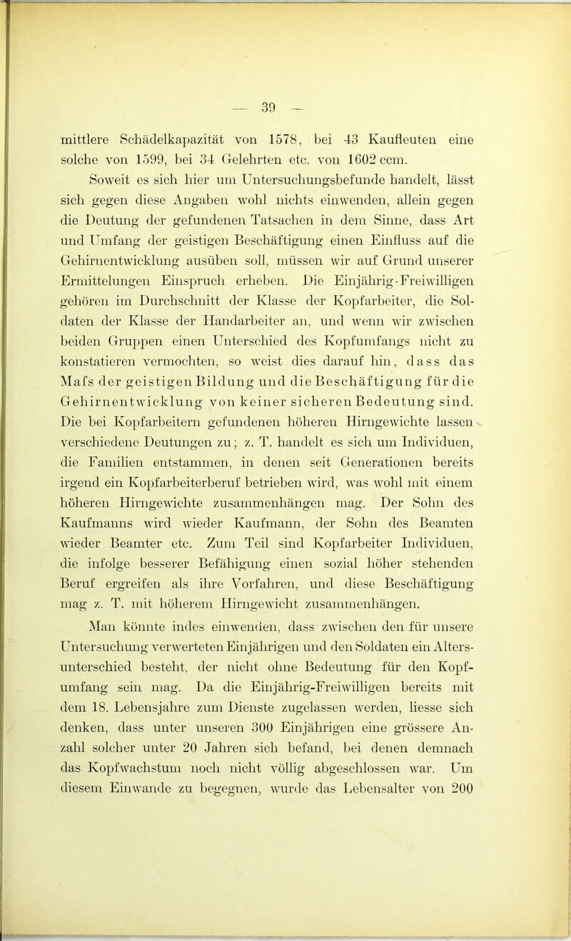 mittlere Schädelkapazität von 1578, bei 43 Kaufleuten eine solche von 1599, bei 34 Gelehrten etc. von lG02ccm. Soweit es sich hier um Untersuchungsbefunde handelt, lässt sich gegen diese Angaben wohl nichts einwenden, allein gegen die Deutung der gefundenen Tatsachen in dem Sinne, dass Art und Umfang der geistigen Beschäftigung einen Einfluss auf die Gehirnentwicklung ausüben soll, müssen wir auf Grund unserer Ermittelungen Einspruch erheben. Die Einjährig-Freiwilligen gehören im Durchschnitt der Klasse der Kopfarbeiter, die Sol- daten der Klasse der Handarbeiter an, und wenn wir zwischen beiden Gruppen einen Unterschied des Kopfumfangs nicht zu konstatieren vermochten, so weist dies darauf hin, dass das Mafs der geistigen Bildung und die Beschäftigung für die Gehirnentwicklung von keiner sicheren Bedeutung sind. Die bei Kopfarbeitern gefundenen höheren Hirngewichte lassen verschiedene Deutungen zu; z. T. handelt es sich um Individuen, die Familien entstammen, in denen seit Generationen bereits irgend ein Kopfarbeiterberuf betrieben wird, was wohl mit einem höheren Hirngewichte Zusammenhängen mag. Der Sohn des Kaufmanns wird wieder Kaufmann, der Sohn des Beamten wieder Beamter etc. Zum Teil sind Kopfarbeiter Individuen, die infolge besserer Befähigung einen sozial höher stehenden Beruf ergreifen als ihre Vorfahren, und diese Beschäftigung mag z. T. mit höherem Hirngewicht Zusammenhängen. Man könnte indes einwenden, dass zwischen den für unsere Untersuchung verwerteten Einjährigen und den Soldaten ein Alters- unterschied besteht, der nicht ohne Bedeutung für den Kopf- umfang sein mag. Da die Einjährig-Freiwilligen bereits mit dem 18. Lebensjahre zum Dienste zugelassen werden, Hesse sich denken, dass unter unseren 30Ü Einjährigen eine grössere An- zahl solcher unter 20 Jahren sich befand, bei denen demnach das Kopfwachstum noch nicht völlig abgeschlossen war. Um diesem Einwande zu begegnen, wurde das Lebensalter von 200