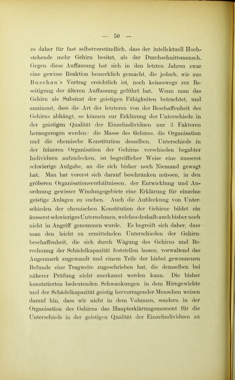 es daher für fast selbstverständlich, dass der intellektuell Hoch- stehende mehr Gehirn besitzt, als der Durchschnittsmensch. Gegen diese Auffassung hat sich in den letzten Jahren zwar eine gewisse Reaktion bemerklich gemacht, die jedoch, wie aus Buschan’s Vortrag ersichtlich ist, noch keineswegs zur Be- seitigung der älteren Auffassung geführt hat. Wenn man das Gehirn als Substrat der geistigen Fähigkeiten betrachtet, und annimmt, dass die Art der letzteren von der Beschaffenheit des Gehirns abhängt, so können zur Erklärung der Unterschiede in der geistigen Qualität der Einzelindividuen nur 3 Faktoren herangezogen werden: die Masse des Gehirns, die Organisation und die chemische Konstitution desselben. Unterschiede in der feineren Organisation der Gehirne verschieden begabter Individuen aufzudecken, ist begreiflicher Weise eine äusserst schwierige Aufgabe, an die sich bisher noch Niemand gewagt hat. Man hat vorerst sich darauf beschränken müssen, in den gröberen Organisationsverhältnissen, der Entwicklung und An- ordnung gewisser Windungsgebiete eine Erklärung für einzelne geistige Anlagen zu suchen. Auch die Aufdeckung von Unter- schieden der chemischen Konstitution der Gehirne bildet ein äusserst schwieriges Unternehmen, welches deshalb auch bisher noch nicht in Angriff genommen wurde. Es begreift sich daher, dass man den leicht zu ermittelnden Unterschieden der Gehirn- beschaffenheit, die sich durch Wägung des Gehirns und Be- rechnung der Schädelkapazität feststellen lassen, vorwaltend das Augenmerk zugewandt und einem Teile der hiebei gewonnenen Befunde eine Tragweite zugeschrieben hat, die demselben bei näherer Prüfung nicht zuerkannt werden kann. Die bisher konstatierten bedeutenden Schwankungen in dem Hirngewichte und der Schädelkapazität geistig hervorragender Menschen weisen darauf hin, dass wir nicht in dem Volumen, sondern in der Organisation des Gehirns das Haupterklärungsmoment für die Unterschiede in der geistigen Qualität der Einzelindividuen zu