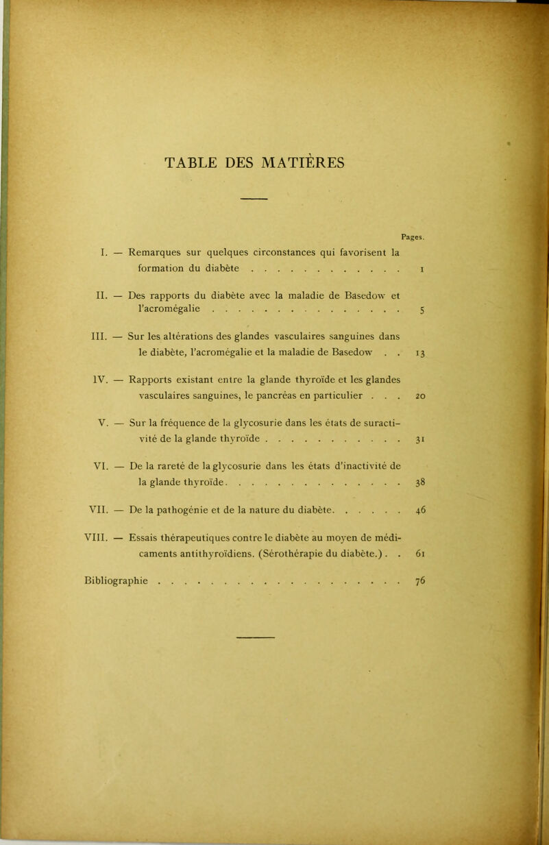 TABLE DES MATIÈRES Pages. I. — Remarques sur quelques circonstances qui favorisent la formation du diabète i IL — Des rapports du diabète avec la maladie de Basedow et l’acromégalie 5 III. — Sur les altérations des glandes vasculaires sanguines dans le diabète, l’acromégalie et la maladie de Basedow . . 13 IV. — Rapports existant entre la glande thyroïde et les glandes vasculaires sanguines, le pancréas en particulier ... 20 V. — Sur la fréquence de la glycosurie dans les états de suracti- vité de la glande thyroïde 31 VI. — De la rareté de la glycosurie dans les états d’inactivité de la glande thyroïde 38 VIL — De la pathogénie et de la nature du diabète 46 VIII. — Essais thérapeutiques contre le diabète au moyen de médi- caments antithyroïdiens. (Sérothérapie du diabète.) . . 61 Bibliographie 76