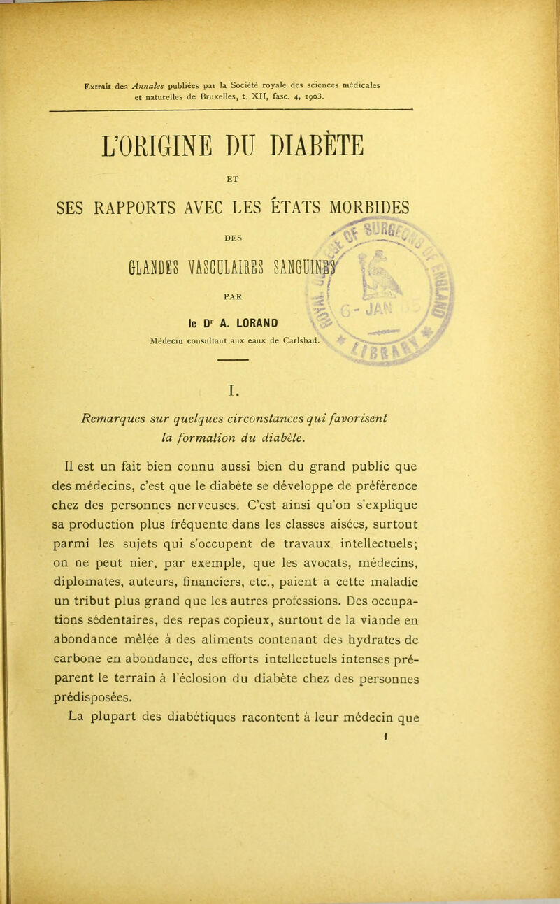 Extrait des Annales publiées par la Société royale des sciences médicales et naturelles de Bruxelles, t. XII, fasc. 4. igoS. L’ORIGINE DU DIABÈTE ET SES RAPPORTS AVEC LES ÉTATS MORBIDES GLANDES YASGULAIRES SANGUIN|t' PAR ^ ( le D>^ A. LORAND Médecio consultant aux eaux de Carlsbad. Remarques sur quelques circonstances qui favorisent la formation du diabète. Il est un fait bien connu aussi bien du grand public que des médecins, c’est que le diabète se développe de préférence chez des personnes nerveuses. C’est ainsi qu’on s’explique sa production plus fréquente dans les classes aisées, surtout parmi les sujets qui s’occupent de travaux intellectuels; on ne peut nier, par exemple, que les avocats, médecins, diplomates, auteurs, financiers, etc., paient à cette maladie un tribut plus grand que les autres professions. Des occupa- tions sédentaires, des repas copieux, surtout de la viande en abondance mêlée à des aliments contenant des hydrates de carbone en abondance, des efforts intellectuels intenses pré- parent le terrain à l’éclosion du diabète chez des personnes prédisposées. La plupart des diabétiques racontent à leur médecin que «