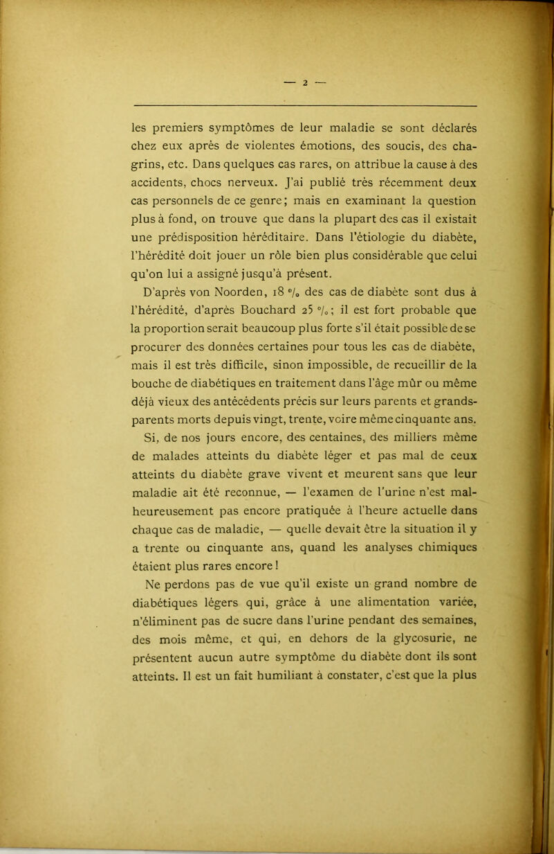 1 — 2 — les premiers symptômes de leur maladie se sont déclarés chez eux après de violentes émotions, des soucis, des cha- grins, etc. Dans quelques cas rares, on attribue la cause à des accidents, chocs nerveux. J’ai publié très récemment deux cas personnels de ce genre; mais en examinant la question plus à fond, on trouve que dans la plupart des cas il existait une prédisposition héréditaire. Dans l’étiologie du diabète, l’hérédité doit jouer un rôle bien plus considérable que celui qu’on lui a assigné jusqu’à présent. D’après von Noorden, i8 ®/o des cas de diabète sont dus à l’hérédité, d’après Bouchard 25 ®/o; il est fort probable que la proportion serait beaucoup plus forte s’il était possible de se procurer des données certaines pour tous les cas de diabète, mais il est très difficile, sinon impossible, de recueillir de la bouche de diabétiques en traitement dans l’âge mûr ou même déjà vieux des antécédents précis sur leurs parents et grands- parents morts depuis vingt, trente, voire mêmecinquante ans. Si, de nos jours encore, des centaines, des milliers même de malades atteints du diabète léger et pas mal de ceux atteints du diabète grave vivent et meurent sans que leur maladie ait été reconnue, — l’examen de l’urine n’est mal- heureusement pas encore pratiquée à l’heure actuelle dans chaque cas de maladie, — quelle devait être la situation il y a trente ou cinquante ans, quand les analyses chimiques étaient plus rares encore ! Ne perdons pas de vue qu’il existe un grand nombre de diabétiques légers qui, grâce à une alimentation variée, n’éliminent pas de sucre dans l’urine pendant des semaines, des mois même, et qui, en dehors de la glycosurie, ne présentent aucun autre symptôme du diabète dont ils sont atteints. Il est un fait humiliant à constater, c’est que la plus \ j|,