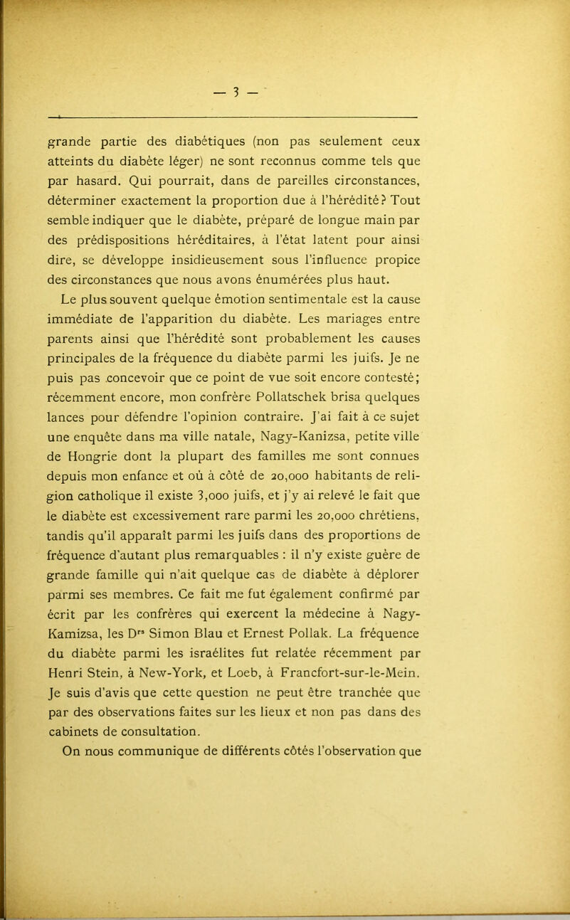 grande partie des diabétiques (non pas seulement ceux atteints du diabète léger) ne sont reconnus comme tels que par hasard. Qui pourrait, dans de pareilles circonstances, déterminer exactement la proportion due à l’hérédité? Tout semble indiquer que le diabète, préparé de longue main par des prédispositions héréditaires, à l’état latent pour ainsi dire, se développe insidieusement sous l’influence propice des circonstances que nous avons énumérées plus haut. Le plus souvent quelque émotion sentimentale est la cause immédiate de l’apparition du diabète. Les mariages entre parents ainsi que l’hérédité sont probablement les causes principales de la fréquence du diabète parmi les juifs. Je ne puis pas .concevoir que ce point de vue soit encore contesté; récemment encore, mon confrère Pollatschek brisa quelques lances pour défendre l’opinion contraire. J’ai fait à ce sujet une enquête dans m.a ville natale, Nagy-Kanizsa, petite ville de Hongrie dont la plupart des familles me sont connues depuis mon enfance et où à côté de 20,000 habitants de reli- gion catholique il existe 3,000 juifs, et j’y ai relevé le fait que le diabète est excessivement rare parmi les 20,000 chrétiens, tandis qu’il apparaît parmi les juifs dans des proportions de fréquence d’autant plus remarquables ; il n’y existe guère de grande famille qui n’ait quelque cas de diabète à déplorer parmi ses membres. Ce fait me fut également confirmé par écrit par les confrères qui exercent la médecine à Nagy- Kamizsa, les D” Simon Blau et Ernest Pollak. La fréquence du diabète parmi les Israélites fut relatée récemment par Henri Stein, à New-York, et Loeb, à Francfort-sur-le-Mein. Je suis d’avis que cette question ne peut être tranchée que par des observations faites sur les lieux et non pas dans des cabinets de consultation. On nous communique de différents côtés l’observation que