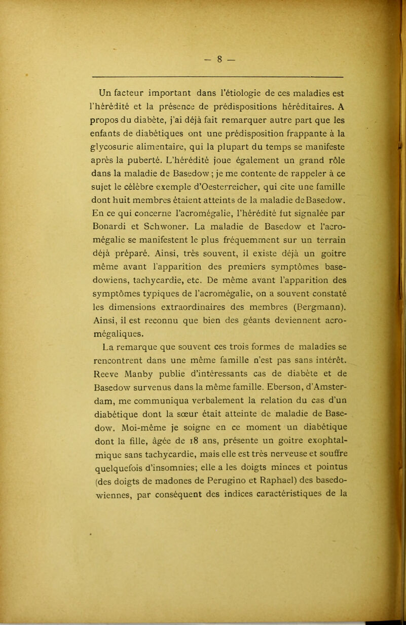 Un facteur important dans l’étiologie de ces maladies est l’hérédité et la présence de prédispositions héréditaires. A propos du diabète, j’ai déjà fait remarquer autre part que les enfants de diabétiques ont une prédisposition frappante à la glycosurie alimentaire, qui la plupart du temps se manifeste après la puberté. L’hèréditè joue également un grand rôle dans la maladie de Basedow ; je me contente de rappeler à ce sujet le célèbre exemple d’Oesterreicher, qui cite une famille dont huit membres étaient atteints de la maladie de Basedow. En ce qui concerne l’acromégalie, l’hérédité fut signalée par Bonardi et Schwoner. La maladie de Basedow et l’acro- mégalie se manifestent le plus fréquemment sur un terrain déjà préparé. Ainsi, très souvent, il existe déjà un goitre même avant l'apparition des premiers symptômes base- dowiens, tachycardie, etc. De même avant l’apparition des symptômes typiques de l’acromégalie, on a souvent constaté les dimensions extraordinaires des membres (Bergmann). Ainsi, il est reconnu que bien des géants deviennent acro- mégaliques. La remarque que souvent ces trois formes de maladies se rencontrent dans une même famille n’est pas sans intérêt. Reeve Manby publie d’intéressants cas de diabète et de Basedow survenus dans la même famille. Eberson, d’Amster- dam, me communiqua verbalement la relation du cas d’un diabétique dont la sœur était atteinte de maladie de Base- dow. Moi-même je soigne en ce moment un diabétique dont la fille, âgée de i8 ans, présente un goitre exophtal- mique sans tachycardie, mais elle est très nerveuse et souffre quelquefois d’insomnies; elle a les doigts minces et pointus (des doigts de madones de Perugino et Raphaël) des basedo- wiennes, par conséquent des indices caractéristiques de la