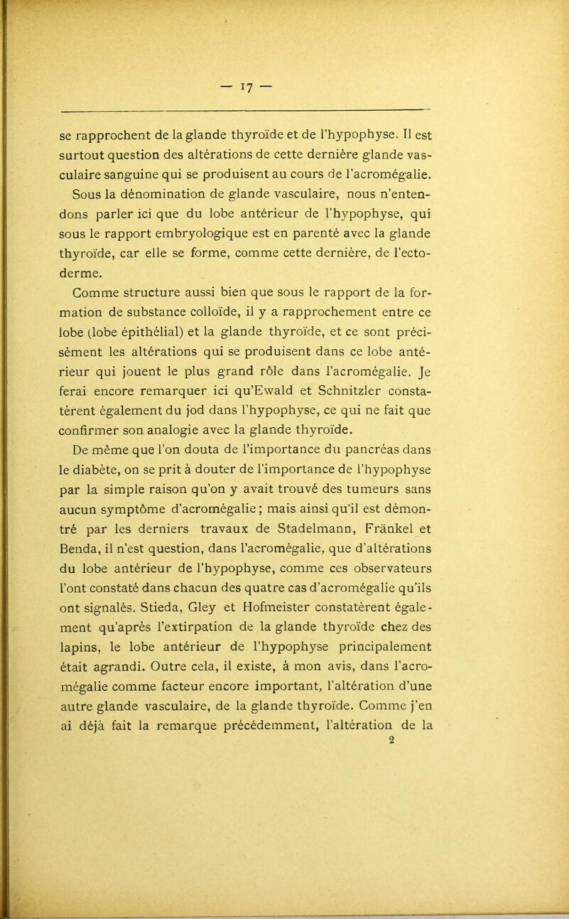 se rapprochent de la glande thyroïde et de l’hypophyse. Il est surtout question des altérations de cette dernière glande vas- culaire sanguine qui se produisent au cours de l’acromégalie. Sous la dénomination de glande vasculaire, nous n’enten- dons parler ici que du lobe antérieur de l’hypophyse, qui sous le rapport embryologique est en parenté avec la glande thyroïde, car elle se forme, comme cette dernière, de l’ecto- derme. Comme structure aussi bien que sous le rapport de la for- mation de substance colloïde, il y a rapprochement entre ce lobe (lobe épithélial) et la glande thyroïde, et ce sont préci- sément les altérations qui se produisent dans ce lobe anté- rieur qui jouent le plus grand rôle dans l’acromégalie. Je ferai encore remarquer ici qu’Ewald et Schnitzler consta- tèrent également du jod dans l’hypophyse, ce qui ne fait que confirmer son analogie avec la glande thyroïde. De même que l’on douta de l’importance du pancréas dans le diabète, on se prit à douter de l’importance de l’hypophyse par la simple raison qu’on y avait trouvé des tumeurs sans aucun symptôme d’acromégalie ; mais ainsi qu’il est démon- tré par les derniers travaux de Stadelmann, Frankel et Benda, il n’est question, dans l’acromégalie, que d’altérations du lobe antérieur de l’hypophyse, comme ces observateurs l’ont constaté dans chacun des quatre cas d’acromégalie qu’ils ont signalés. Stieda, Gley et Hofmeister constatèrent égale- ment qu’après l’extirpation de la glande thyroïde chez des lapins, le lobe antérieur de l’hypophyse principalement était agrandi. Outre cela, il existe, à mon avis, dans l’acro- mégalie comme facteur encore important, l’altération d’une autre glande vasculaire, de la glande thyroïde. Comme j’en ai déjà fait la remarque précédemment, l’altération de la 2