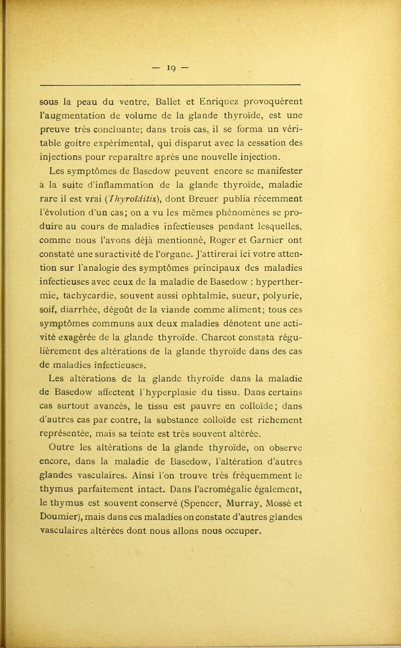 sous la peau du ventre, Ballet et Enriquez provoquèrent l’augmentation de volume de la glande thyroïde, est une preuve très concluante; dans trois cas, il se forma un véri- table goitre expérimental, qui disparut avec la cessation des injections pour reparaître après une nouvelle injection. Les symptômes de Basedow peuvent encore se manifester à la suite d’inflammation de la glande thyroïde, maladie rare il est vrai {'Ihyroîditis), dont Breuer publia récemment l’évolution d’un cas; on a vu les mêmes phénomènes se pro- duire au cours de maladies infectieuses pendant lesquelles, comme nous l’avons déjà mentionné, Roger et Garnier ont constaté une suractivité de l’organe. J’attirerai ici votre atten- tion sur l’analogie des symptômes principaux des maladies infectieuses avec ceux de la maladie de Basedow : hyperther- mie, tachycardie, souvent aussi ophtalmie, sueur, polyurie, soif, diarrhée, dégoût de la viande comme aliment; tous ces symptômes communs aux deux maladies dénotent une acti- vité exagérée de la glande thyroïde. Charcot constata régu- lièrement des altérations de la glande thyroïde dans des cas de maladies infectieuses. Les altérations de la glande thyroïde dans la maladie de Basedow affectent l’hyperplasie du tissu. Dans certains cas surtout avancés, le tissu est pauvre en colloïde; dans d’autres cas par contre, la substance colloïde est richement représentée, mais sa teinte est très souvent altérée. Outre les altérations de la glande thyroïde, on observe encore, dans la maladie de Basedow, l’altération d’autres glandes vasculaires. Ainsi l’on trouve très fréquemment le thymus parfaitement intact. Dans l’acromégalie également, le thymus est souvent conservé (Spencer, Murray, Mossé et Doumier), mais dans ces maladies on constate d’autres glandes vasculaires altérées dont nous allons nous occuper.