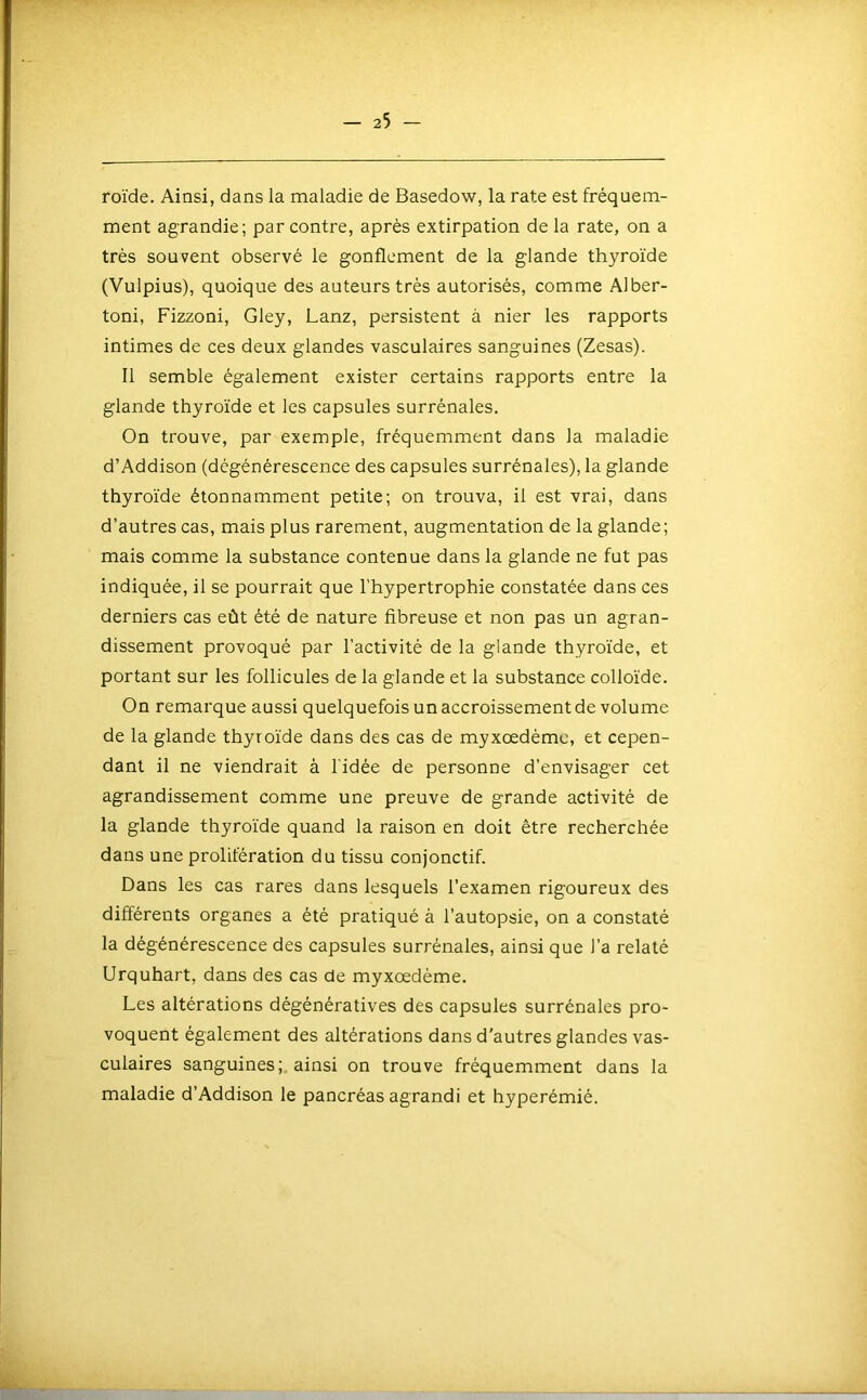 roïde. Ainsi, dans la maladie de Basedow, la rate est fréquem- ment agrandie; par contre, après extirpation de la rate, on a très souvent observé le gonflement de la glande thyroïde (Vulpius), quoique des auteurs très autorisés, comme Alber- toni, Fizzoni, Gley, Lanz, persistent à nier les rapports intimes de ces deux glandes vasculaires sanguines (Zesas). Il semble également exister certains rapports entre la glande thyroïde et les capsules surrénales. On trouve, par exemple, fréquemment dans la maladie d’Addison (dégénérescence des capsules surrénales), la glande thyroïde étonnamment petite; on trouva, il est vrai, dans d’autres cas, mais plus rarement, augmentation de la glande; mais comme la substance contenue dans la glande ne fut pas indiquée, il se pourrait que l’hypertrophie constatée dans ces derniers cas eût été de nature fibreuse et non pas un agran- dissement provoqué par l’activité de la glande thyroïde, et portant sur les follicules de la glande et la substance colloïde. On remarque aussi quelquefois un accroissement de volume de la glande thyroïde dans des cas de myxœdèmc, et cepen- dant il ne viendrait à l'idée de personne d’envisager cet agrandissement comme une preuve de grande activité de la glande thyroïde quand la raison en doit être recherchée dans une prolifération du tissu conjonctif. Dans les cas rares dans lesquels l’examen rigoureux des différents organes a été pratiqué à l’autopsie, on a constaté la dégénérescence des capsules surrénales, ainsi que l’a relaté Urquhart, dans des cas de myxœdème. Les altérations dégénératives des capsules surrénales pro- voquent également des altérations dans d'autres glandes vas- culaires sanguines;, ainsi on trouve fréquemment dans la maladie d’Addison le pancréas agrandi et hyperémié.