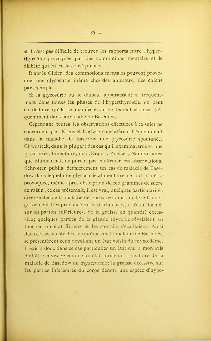 et il n’est pas difficile de trouver les rapports entre l’hyper- thyroïdie provoquée par des commotions mentales et le diabète qui en est la conséquence. D’après Gibier, des commotions mentales peuvent provo- quer une glycosurie, même chez des animaux, des chiens par exemple. Si la glycosurie ou le diabète apparaissent si fréquem- ment dans toutes les phases de l’hyperthyroïdie, on peut en déduire qu’ils se manifesteront également et aussi fré- quemment dans la maladie de Basedow. Cependant toutes les observations effectuées à ce sujet ne concordent pas. Kraus et Ludwig constatèrent fréquemment dans la maladie de Basedow une glycosurie spontanée, Chwosteck, dans la plupart des cas qu’il examina, trouva une glycosurie alimentaire, mais Krauss, Zuelzer, Naunyn ainsi que Blumenthal, ne purent pas confirmer ces observations. Schrôtter publia dernièrement un cas de maladie de Base- dow dans lequel une glycosurie alimentaire ne put pas être provoquée, même après absorption de 200 grammes de sucre de raisin ; ce cas présentait, il est vrai, quelques particularités divergentes de la maladie de Basedow; ainsi, malgré l’amai- grissement très prononcé du haut du corps, il s’était formé, sur les parties inférieures, de la graisse en quantité exces- sive; quelques parties de la glande thyroïde révélaient au toucher un état fibreux et les sourcils s’écaillaient. Ainsi dans ce cas, à côté des symptômes de la maladie de Basedow, se présentèrent ceux dévoilant un état voisin du myxœdème, 11 exista donc dans ce cas particulier un état qui à mon avis doit être envisagé comme un état mixte ou transitoire de la maladie de Basedow au myxœdème; la graisse excessive sur les parties inférieures du corps dénote une espèce d’hypo-