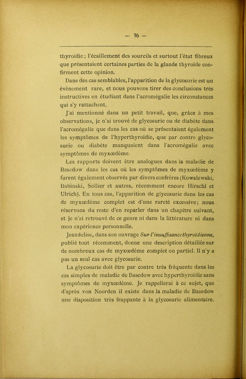 thyroïdie ; l’écaillement des sourcils et surtout l’état fibreux que présentaient certaines parties de la glande thyroïde con- firment cette opinion. Dans des cas semblables, l’apparition de la glycosurie est un événement rare, et nous pouvons tirer des conclusions très instructives en étudiant dans l’acromégalie les circonstances qui s’y rattachent. J’ai mentionné dans un petit travail, que, grâce à mes observations, je n’ai trouvé de glycosurie ou de diabète dans l’acromégalie que dans les cas où se présentaient également les symptômes de l’hyperthyroïdie, que par contre glyco- surie ou diabète manquaient dans l’acromégalie avec symptômes de myxœdème. Les rapports doivent être analogues dans la maladie de Bascdow dans les cas où les symptômes de myxœdème y furent également observés par divers confrères (Kowalewski, Babinski, Sollier et autres, récemment encore Hirschi et Ulrich). En tous cas, l’apparition de glycosurie dans les cas de myxœdème complet est d’une rareté excessive; nous réservons du reste d’en reparler dans un chapitre suivant, et je n’ai retrouvé de ce genre ni dans la littérature ni dans mon expérience personnelle. Jeandelise, dans son ouvrage Sur l’insuffisance thyroïdienne, publié tout récemment, donne une description détaillée sur de nombreux cas de myxœdème complet ou partiel. 11 n’y a pas un seul cas avec glycosurie. La glycosurie doit être par contre très fréquente dans les cas simples de maladie de Basedow avec hyperthyroïdie sans symptômes de myxœdème. Je rappellei'ai à ce sujet, que d’après von Noorden il existe dans la maladie de Basedow une disposition très frappante à la glycosurie alimentaire.