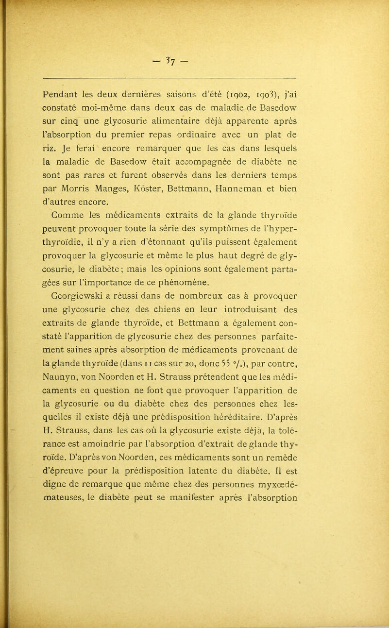 — 37- Pendant les deux dernières saisons d’été (iqoa, igo3), j’ai constaté moi-même dans deux cas de maladie de Basedow sur cinq une glycosurie alimentaire déjà apparente après l’absorption du premier repas ordinaire avec un plat de riz. Je ferai encore remarquer que les cas dans lesquels la maladie de Basedow était accompagnée de diabète ne sont pas rares et furent observés dans les derniers temps par Morris Manges, Kôster, Bettmann, Hanneman et bien d’autres encore. Comme les médicaments extraits de la glande thyroïde peuvent provoquer toute la série des symptômes de l’hyper- thyroïdie, il n’y a rien d’étonnant qu’ils puissent également provoquer la glycosurie et même le plus haut degré de gly- cosurie, le diabète; mais les opinions sont également parta- gées sur l’importance de ce phénomène. Georgiewski a réussi dans de nombreux cas à provoquer une glycosurie chez des chiens en leur introduisant des extraits de glande thyroïde, et Bettmann a également con- staté l’apparition de glycosurie chez des personnes parfaite- ment saines après absorption de médicaments provenant de la glande thyroïde (dans ii cas sur 20, donc 55 %), par contre, Naunyn, von Noorden et H. Strauss prétendent que les médi- caments en question ne font que provoquer l’apparition de la glycosurie ou du diabète chez des personnes chez les- quelles il existe déjà une prédisposition héréditaire. D’après H. Strauss, dans les cas où la glycosurie existe déjà, la tolé- rance est amoindrie par l’absorption d’extrait de glande thy- roïde. D’après von Noorden, ces médicaments sont un remède d’épreuve pour la prédisposition latente du diabète. Il est digne de remarque que même chez des personnes myxœdé- mateuses, le diabète peut se manifester après l’absorption