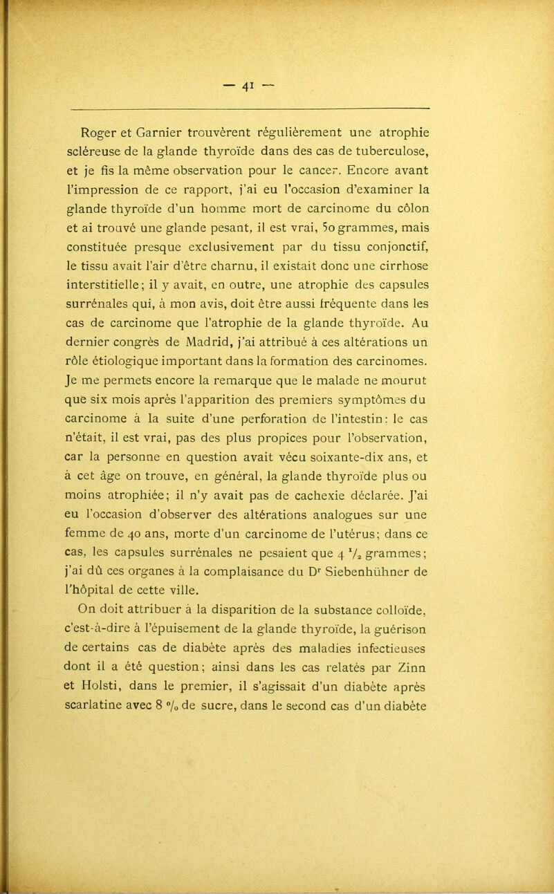 Roger et Garnier trouvèrent régulièrement une atrophie scléreuse de la glande thyroïde dans des cas de tuberculose, et je fis la même observation pour le cancer. Encore avant l’impression de ce rapport, j’ai eu l’occasion d’examiner la glande thyroïde d’un homme mort de carcinome du côlon et ai trouvé une glande pesant, il est vrai, 5o grammes, mais constituée presque exclusivement par du tissu conjonctif, le tissu avait l’air d’être charnu, il existait donc une cirrhose interstitielle; il y avait, en outre, une atrophie des capsules surrénales qui, à mon avis, doit être aussi fréquente dans les cas de carcinome que l’atrophie de la glande thyroïde. Au dernier congrès de Madrid, j’ai attribué à ces altérations un rôle étiologique important dans la formation des carcinomes. Je me permets encore la remarque que le malade ne mourut que six mois après l’apparition des premiers symptômes du carcinome à la suite d’une perforation de l’intestin : le cas n’était, il est vrai, pas des plus propices pour l’observation, car la personne en question avait vécu soixante-dix ans, et à cet âge on trouve, en général, la glande thyroïde plus ou moins atrophiée; il n’y avait pas de cachexie déclarée. J’ai eu l’occasion d’observer des altérations analogues sur une femme de 40 ans, morte d’un carcinome de l’utérus; dans ce cas, les capsules surrénales ne pesaient que 4 7a gf’ammes ; j’ai dû ces organes à la complaisance du D* Siebenhühner de l'hôpital de cette ville. On doit attribuer à la disparition de la substance colloïde, c’est-à-dire à l’épuisement de la glande thyroïde, la guérison de certains cas de diabète après des maladies infectieuses dont il a été question; ainsi dans les cas relatés par Zinn et Holsti, dans le premier, il s’agissait d’un diabète après scarlatine avec 8 % de sucre, dans le second cas d’un diabète