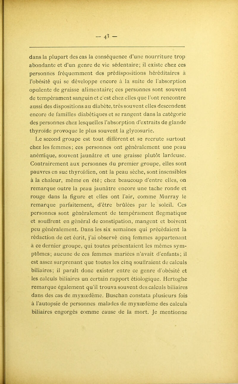 dans la plupart des cas la conséquence d’une nourriture trop abondante et d’un genre de vie sédentaire; il existe chez ces personnes fréquemment des prédispositions héréditaires à l’obésité qui se développe encore à la suite de l’absorption opulente de graisse alimentaire; ces personnes sont souvent de tempérament sanguin et c’est chez elles que l’ont rencontre aussi des dispositions au diabète, très souvent elles descendent encore de familles diabétiques et se rangent dans la catégorie des personnes chez lesquelles l’absorption d’extraits de glande thyroïde provoque le plus souvent la glycosurie. Le second groupe est tout différent et se recrute surtout chez les femmes ; ces personnes ont généralement une peau anémique, souvent jaunâtre et une graisse plutôt lardeuse. Contrairement aux personnes du premier groupe, elles sont pauvres en suc thyroïdien, ont la peau sèche, sont insensibles à la chaleur, même en été; chez beaucoup d’entre elles, on remarque outre la peau jaunâtre encore une tache ronde et rouge dans la figure et elles ont l’air, comme Murray le remarque parfaitement, d’être brûlées par le soleil. Ces personnes sont généralement de tempérament flegmatique et souffrent en général de constipation, mangent et boivent peu généralement. Dans les six semaines qui précédaient la rédaction de cet écrit, j’ai observé cinq femmes appartenant à ce dernier groupe, qui toutes présentaient les mêmes sym- ptômes; aucune de ces femmes mariées n’avait d’enfants; il est assez surprenant que toutes les cinq souffraient de calculs biliaires; il paraît donc exister entre ce genre d’obésité et les calculs biliaires un certain rapport étiologique. Hertoghe remarque également qu’il trouva souvent des calculs biliaires dans des cas de myxœdême. Buschan constata plusieurs fois à l’autopsie de personnes malades de myxœdême des calculs biliaires engorgés comme cause de la mort. Je mentionne