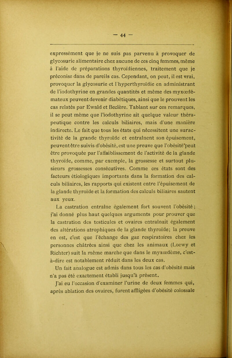 expressément que je ne suis pas parvenu à provoquer de glycosurie alimentaire chez aucune de ces cinq femmes, même à l’aide de préparations thyroïdiennes, traitement que je préconise dans de pareils cas. Cependant, on peut, il est vrai, provoquer la glycosurie et l'hyperthyroïdie en administrant de l’iodothyrine en grandes quantités et même des myxœdé- mateux peuvent devenir diabétiques, ainsi que le prouvent les cas relatés par Ewald et Beclère. Tablant sur ces remarques, il se peut même que l’iodothyrine ait quelque valeur théra- peutique contre les calculs biliaires, mais d’une manière indirecte. Le fait que tous les états qui nécessitent une surac- tivité de la grande thyroïde et entraînent son épuisement, peuventêtre suivis d’obésité, est une preuve que l’obésité’peut être provoquée par l’affaiblissement de l’activité de la glande thyroïde, comme, par exemple, la grossesse et surtout plu- sieurs grossesses consécutives. Comme ces états sont des facteurs étiologiques importants dans la formation des cal- culs biliaires, les rapports qui existent entre l’épuisement de la glande thyroïde et la formation des calculs biliaires sautent aux yeux. La castration entraîne également fort souvent l’obésité ; j’ai donné plus haut quelques arguments pour prouver que la castration des testicules et ovaires entraînait également des altérations atrophiques de la glande thyroïde; la preuve en est, c’est que l’échange des gaz respiratoires chez les personnes châtrées ainsi que chez les animaux (Loewy et Richter) suit la même marche que dans le myxœdème, c’est- à-dire est notablement réduit dans les deux cas. Un fait analogue est admis dans tous les cas d’obésité mais n’a pas été exactement établi jusqu’à présent. J’ai eu l’occasion d’examiner l’urine de deux femmes qui, après ablation des ovaires, furent affligées d’obésité colossale